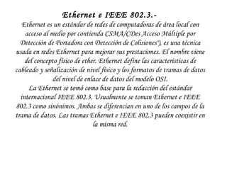 Ethernet e IEEE 802.3.-   Ethernet es un estándar de redes de computadoras de área local con acceso al medio por contienda CSMA/CDes Acceso Múltiple por Detección de Portadora con Detección de Colisiones"), es una técnica usada en redes Ethernet para mejorar sus prestaciones. El nombre viene del concepto físico de  ether . Ethernet define las características de cableado y señalización de nivel físico y los formatos de tramas de datos del nivel de enlace de datos del modelo OSI. La Ethernet se tomó como base para la redacción del estándar internacional IEEE 802.3. Usualmente se toman Ethernet e IEEE 802.3 como sinónimos. Ambas se diferencian en uno de los campos de la trama de datos. Las tramas Ethernet e IEEE 802.3 pueden coexistir en la misma red. 