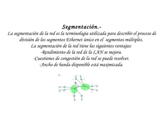 Segmentación.- La segmentación de la red es la terminología utilizada para describir el proceso de división de los segmentos Ethernet único en el  segmentos múltiples.  La segmentación de la red tiene las siguientes ventajas:  -Rendimiento de la red de la LAN se mejora.  -Cuestiones de congestión de la red se puede resolver.  -Ancho de banda disponible está maximizada.  
