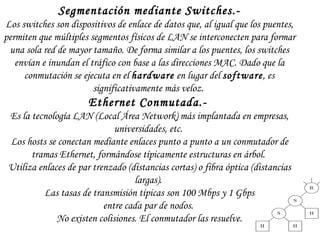 Segmentación mediante Switches.- Los switches son dispositivos de enlace de datos que, al igual que los puentes, permiten que múltiples segmentos físicos de LAN se interconecten para formar una sola red de mayor tamaño. De forma similar a los puentes, los switches envían e inundan el tráfico con base a las direcciones MAC. Dado que la conmutación se ejecuta en el  hardware  en lugar del  software , es significativamente más veloz.  Ethernet Conmutada.-   Es la tecnología LAN (Local Área Network) más implantada en empresas, universidades, etc.  Los hosts se conectan mediante enlaces punto a punto a un conmutador de tramas Ethernet, formándose típicamente estructuras en árbol.  Utiliza enlaces de par trenzado (distancias cortas) o fibra óptica (distancias largas).  Las tasas de transmisión típicas son 100 Mbps y 1 Gbps entre cada par de nodos.  No existen colisiones. El conmutador las resuelve. 