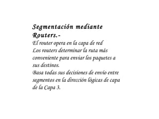 Segmentación mediante Routers.- El router opera en la capa de red Los routers determinar la ruta más conveniente para enviar los paquetes a sus destinos.  Basa todas sus decisiones de envío entre segmentos en la dirección lógicas de capa de la Capa 3. 