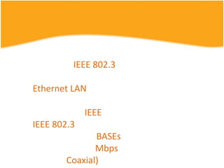 มาตรฐานที่เราพบได้บ่อยๆ คือ มาตรฐาน IEEE 802.3 ซึ่งใช้กาหนดมาตรฐานของรูปแบบเครือข่ายใน Ethernet LAN โดยมีการปรับปรุงและพัฒนามาอย่างต่อเรื่อง เริ่มต้นตั้งแต่ปี 1983 ที่ทาง IEEE ได้ออกมาตรฐาน IEEE 802.3 ขึ้นมาสาหรับเครือข่ายคอมพิวเตอร์ 10BASEs ความเร็วในการรับส่งข้อมูล 10 Mbps และใช้สายโคแอคเชียล (Coaxial) แบบหนาในการเชื่อมต่ออุปกรณ์ในเครือข่าย ในที่นี้ขอสรุปมาตรฐานต่างๆ ในกลุ่มนี้ ตั้งแต่ 1983 จนถึงปัจจุบัน ดังตารางต่อไปนี้