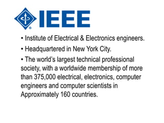 • Institute of Electrical & Electronics engineers.
• Headquartered in New York City.
• The world’s largest technical professional
society, with a worldwide membership of more
than 375,000 electrical, electronics, computer
engineers and computer scientists in
Approximately 160 countries.
 
