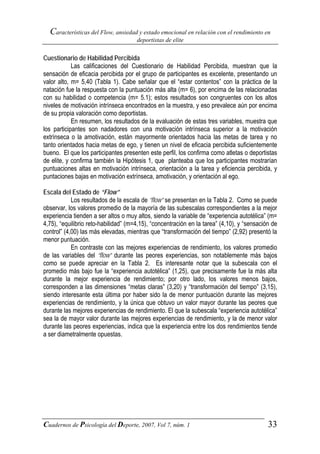 Características del Flow, ansiedad y estado emocional en relación con el rendimiento en
                                      deportistas de elite


Cuestionario de Habilidad Percibida
            Las calificaciones del Cuestionario de Habilidad Percibida, muestran que la
sensación de eficacia percibida por el grupo de participantes es excelente, presentando un
valor alto, m= 5,40 (Tabla 1). Cabe señalar que el “estar contentos” con la práctica de la
natación fue la respuesta con la puntuación más alta (m= 6), por encima de las relacionadas
con su habilidad o competencia (m= 5.1); estos resultados son congruentes con los altos
niveles de motivación intrínseca encontrados en la muestra, y eso prevalece aún por encima
de su propia valoración como deportistas.
            En resumen, los resultados de la evaluación de estas tres variables, muestra que
los participantes son nadadores con una motivación intrínseca superior a la motivación
extrínseca o la amotivación, están mayormente orientados hacia las metas de tarea y no
tanto orientados hacia metas de ego, y tienen un nivel de eficacia percibida suficientemente
bueno. El que los participantes presenten este perfil, los confirma como atletas o deportistas
de elite, y confirma también la Hipótesis 1, que planteaba que los participantes mostrarían
puntuaciones altas en motivación intrínseca, orientación a la tarea y eficiencia percibida, y
puntaciones bajas en motivación extrínseca, amotivación, y orientación al ego.

Escala del Estado de “Flow”
            Los resultados de la escala de “flow” se presentan en la Tabla 2. Como se puede
observar, los valores promedio de la mayoría de las subescalas correspondientes a la mejor
experiencia tienden a ser altos o muy altos, siendo la variable de “experiencia autotélica” (m=
4,75), “equilibrio reto-habilidad” (m=4,15), “concentración en la tarea” (4,10), y “sensación de
control” (4,00) las más elevadas, mientras que “transformación del tiempo” (2,92) presentó la
menor puntuación.
            En contraste con las mejores experiencias de rendimiento, los valores promedio
de las variables del “flow” durante las peores experiencias, son notablemente más bajos
como se puede apreciar en la Tabla 2. Es interesante notar que la subescala con el
promedio más bajo fue la “experiencia autotélica” (1,25), que precisamente fue la más alta
durante la mejor experiencia de rendimiento; por otro lado, los valores menos bajos,
corresponden a las dimensiones “metas claras” (3,20) y “transformación del tiempo” (3,15),
siendo interesante esta última por haber sido la de menor puntuación durante las mejores
experiencias de rendimiento, y la única que obtuvo un valor mayor durante las peores que
durante las mejores experiencias de rendimiento. El que la subescala “experiencia autotélica”
sea la de mayor valor durante las mejores experiencias de rendimiento, y la de menor valor
durante las peores experiencias, indica que la experiencia entre los dos rendimientos tiende
a ser diametralmente opuestas.




Cuadernos de Psicología del Deporte, 2007, Vol 7, núm. 1                                    33
 
