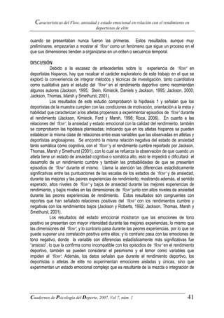 Características del Flow, ansiedad y estado emocional en relación con el rendimiento en
                                      deportistas de elite


cuando se presentaban nunca fueron las primeras. Estos resultados, aunque muy
preliminares, empezarían a mostrar al “flow” como un fenómeno que sigue un proceso en el
que sus dimensiones tienden a organizarse en un orden o secuencia temporal.

DISCUSIÓN
            Debido a la escasez de antecedentes sobre la experiencia de “flow” en
deportistas hispanos, hay que recalcar el carácter exploratorio de este trabajo en el que se
exploró la conveniencia de integrar métodos y técnicas de investigación, tanto cuantitativa
como cualitativa para el estudio del “flow” en el rendimiento deportivo como recomiendan
algunos autores (Jackson, 1995; Stein, Kimiecik, Daniels y Jackson, 1995; Jackson, 2000;
Jackson, Thomas, Marsh y Smethurst, 2001).
            Los resultados de este estudio comprobaron la hipótesis 1 y señalan que los
deportistas de la muestra cumplen con las condiciones de motivación, orientación a la meta y
habilidad que caracterizan a los atletas propensos a experimentar episodios de “flow” durante
el rendimiento (Jackson, Kimiecik, Ford y Marsh, 1998; Roca, 2006). En cuanto a las
relaciones del “flow”, la ansiedad y estado emocional con la calidad del rendimiento, también
se comprobaron las hipótesis planteadas; indicando que en los atletas hispanos se pueden
establecer la misma clase de relaciones entre esas variables que las observadas en atletas y
deportistas anglosajones. Se encontró la misma relación negativa del estado de ansiedad
tanto somática como cognitiva, con el “flow” y el rendimiento cumbre reportado por Jackson,
Thomas, Marsh y Smethurst (2001), con lo cual se refuerza la observación de que cuando un
atleta tiene un estado de ansiedad cognitiva o somática alto, esto le impedirá o dificultará el
desarrollo de un rendimiento cumbre y también las probabilidades de que se presenten
episodios de “flow” durante el mismo. Llama la atención las diferencias estadísticamente
significativas entre las puntuaciones de las escalas de los estados de “flow” y de ansiedad,
durante las mejores y las peores experiencias de rendimiento; mostrando además, el sentido
esperado, altos niveles de “flow” y bajos de ansiedad durante las mejores experiencias de
rendimiento, y bajos niveles en las dimensiones de “flow” junto con altos niveles de ansiedad
durante las peores experiencias de rendimiento. Estos resultados son congruentes con
reportes que han señalado relaciones positivas del “flow” con los rendimientos cumbre y
negativas con los rendimientos bajos (Jackson y Roberts, 1992; Jackson, Thomas, Marsh y
Smethurst, 2001).
            Los resultados del estado emocional mostraron que las emociones de tono
positivo se presentan con mayor intensidad durante las mejores experiencias, lo mismo que
las dimensiones del “flow”, y lo contrario pasa durante las peores experiencias, por lo que se
puede suponer una correlación positiva entre ellos; y lo contrario pasa con las emociones de
tono negativo, donde la variable con diferencias estadísticamente más significativas fue
“ansioso”, lo que la confirma como incompatible con los episodios de “flow” en el rendimiento
deportivo, también se pueden considerar el pesimismo y el temor como variables que
impiden el “flow”. Además, los datos señalan que durante el rendimiento deportivo, los
deportistas o atletas de elite no experimentan emociones aisladas y únicas, sino que
experimentan un estado emocional complejo que es resultante de la mezcla o integración de




Cuadernos de Psicología del Deporte, 2007, Vol 7, núm. 1                                   41
 