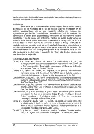 M.L. Torres, M. Torregrosa y J. Roca



los diferentes niveles de intensidad que presenten todas las emociones, tanto positivas como
negativas, en una situación determinada.

Limitaciones
            Se reconoce que la muestra estudiada es muy pequeña, lo cual limita la validez y
generalización de los resultados, por lo que se necesita seguir la investigación en dos
sentidos complementarios, por un lado, realizando estudios con muestras más
representativas, pero también con estudios de caso seleccionados de las muestras, para
profundizar en el análisis de las características y correlaciones del “flow” con otras variables
psicológicas y con la calidad del rendimiento. También se puede señalar como una
limitación, el que sólo se hubiera podido hacer una entrevista a los deportistas, tal vez si se
pudieran hacer un mayor número de entrevistas, o hacer un trabajo continuado, los
resultados sería más completos y más claros. Otra de las limitaciones de este estudio es su
naturaleza retrospectiva, ya que las evaluaciones que se hicieron de las variables y las
entrevistas fueron en base a los relatos y las respuestas de los participantes, por lo que hace
falta es plantearse la observación y evaluación del “flow”, más directas, mientras está
sucediendo durante la ejecución.

REFERENCIAS BIBLIOGRÁFICAS
Cervelló, E.M., Fenoll, A.N., Jiménez C.R., García C.T y Santos-Rosa, F.J. (2001). Un
           estudio piloto de los antecedentes disposicionales y contextuales relacionados con
           el “flow” en competición. Comunicación presentada en el II Congreso de Ciencias
           de la Actividad Física y el Deporte. Valencia.
Cervelló, E.M., Moreno, J.A., Villodre, N.A. e Iglesias, D. (en prensa). Goal orientations,
           motivational climate and dispositional “flow” of high school students engaging in
           extracurricular involvement in physical activity. Perceptual and Motor Skills.
Csikszentmihalyi, M. (2003a). Fluir (“flow”). Una psicología de la felicidad. (Novena edición).
           Barcelona: Editorial Kairós. Original: “Flow”: The psychology of optimal experience.
           New York: Harper Row, 1990.
Csikszentmihalyi, M. (2003b). Aprender a fluir. (Tercera edición). Barcelona: Editorial Kairós.
           Original: Finding “Flow”: The psychology of engagement with everyday Life. New
           York: Basic Books, 1997.
Csikszentmihalyi, M. y Csikszentmihalyi, I. (Eds.) (1998). Experiencia óptima. Estudios
           psicológicos del flujo en la conciencia. Bilbao: Desclée De Brower. Original:
           Optimal experience.         Psychological studies of “Flow” in consciousness.
           Cambridge: Cambridge University Press, 1988.
García, C.T., Jiménez C.R, Santos-Rosa, R.F. Cervelló, G.E. (2003). Un estudio piloto sobre
           la relación entre la teoría de metas de logro, motivación intrínseca, estado de
           “Flow” y eficacia percibida en jóvenes deportistas. Trabajo presentado en el IX
           Congreso de Psicología del Deporte, León, España.
Garfield, Ch. y Bennett H. (1987). Rendimiento máximo. Barcelona: Ediciones Martínez
           Roca, S.A. Original: Peak performance. Los Angeles: J. P. Tarcher, Inc., 1984.




42                           Cuadernos de Psicología del Deporte, 2007, Vol 7, núm. 1
 