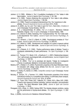 Características del Flow, ansiedad y estado emocional en relación con el rendimiento en
                                       deportistas de elite


Jackson, A. S. (1992). Athletes in “flow”: A qualitative investigation of “flow” states in elite
            figure skaters. Journal of Applied Sport Psychology, 4, 161-180.
Jackson, A. S. (1995). Factors influencing the occurrence of “flow” state in elite athletes.
            Journal of Applied Sport Psychology, 7, 138-166.
Jackson, A. S. (1996). Toward a conceptual understanding of the “flow” experience in elite
            athletes. Research Quarterly for Exercise and Sport, 67(1), 76-90.
Jackson A. S. (2000). Joy, fun, and “Flow” state in sport. En Yuri L. Hanin (Ed.). Emotions in
            sport, Champaign: Human Kinetics. 135-155.
Jackson, A. S. y Csikszentmihalyi, M. (2002). Fluir en el deporte. Barcelona: Editorial
            Paidotribo. Original: “Flow” in sports. Champaign, Il: Human Kinetics, 1999.
Jackson, A.S. y Eklund, R. (2002). Assessing “flow” in physical activity: The “flow” state scale-
            2 and dispositional “flow” scale-2. Journal of Sport and Exercise Psychology, 24,
            133-150.
Jackson, A. S., Kimiecik, J., Ford, S. y Marsh, H. (1998). Psychological correlates of “Flow”
            in sport. Journal of Sport and Exercise Psychology, 20, 358-378.
Jackson, A.S. y Marsh H. (1996). Development and validation of a scale to measure optimal
            experience: The “flow” state scale. Journal of Sport and Exercise Psychology, 18,
            17-35.
Jackson, A.S. y Roberts, G. C. (1992). Positive performance states of athletes: Toward a
            conceptual understanding of peak performance. The Sport Psychologist, 6, 156-
            171.
Jackson, A.S., Thomas, P. R., Marsh, H.W., y Smethurst, C. J. (2001). Relationships between
            “flow”, self-concept, psychological skills, and performance. Journal of Applied Sport
            Psychology, 13, 129-153.
López-Torres. M. (2004). “Flow” en la psicología del deporte. Trabajo de investigación
            (Tesina), no publicado. Bellaterra: Universidad Autónoma de Barcelona.
Martens, M.P. y Webber, S. N. (2002). Psychometric properties of the Sport Motivation Scale:
            An evaluation with college varsity athletes from the U.S. Journal of Sport and
            Exercise Psychology, 24, 254-270.
Martens, R., Vealey, R. y Burton, D. (1990). Competitive anxiety in sport. Champaign. Human
            Kinetics.
McAuley, E., Duncan, T.E. y Tammen, V.V. (1989). Psychometric properties of the intrinsic
            motivational inventory in a competitive sport setting: A confirmatory factor analysis.
            Research Quarterly for Exercise and Sport, 60, 48-58.
Pelletier, L.G., Tuson, D.M., Fortier, M.S., Vallerand, R.J., Briere, N.M. y Blais, M.R. (1995).
            Toward a new measure of intrinsic motivation, extrinsic motivation, and amotivation
            in sports: The Sport Motivation Scale (SMS). Journal of Sport and Exercise
            Psychology, 17, 35-53.
Pensgaard, A.M. y Duda, J.L. (2000). Sydney 2000: The interplay between emotions, coping
            and the performance of olympic-level athletes. The Sport Psychologist, 17, 253-
            267.
Roca, J. (2006b). Automotivación. Badalona: Editorial Paidotribo.




Cuadernos de Psicología del Deporte, 2007, Vol 7, núm. 1                                      43
 