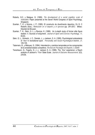 M.L. Torres, M. Torregrosa y J. Roca



Roberts, G.C. y Balague, G. (1989). The development of a social cognitive scale of
           motivation. Paper presented at the Seven World Congress of Sport Psychology,
           Singapore.
Scanlan, T. K. y Simons, J. P. (1995). El constructo de divertimento deportivo. En G. C
           Roberts (Eds.), Motivación en el deporte y el ejercicio (pp. 241-257). Bilbao:
           Descleé de Brouwer.
Scanlan, T. K., Stein, G. L. y Ravizza, K. (1989). An in-depth study of former elite figure
           skaters: II. Sources of enjoyment. Journal of Sport and Exercise Psychology, 11,
           65-83.
Stein, G. L., Kimiecik, J. C., Daniels, J., y Jackson, S. A. (1995). Psychological antecedents
           of “flow” in recreational sport. Personality and Social Psychological Bulletin, 21,
           125-135.
Tabernero, B., y Márquez, S. (1994). Interrelación y cambios temporales en los componentes
           de la ansiedad-estado competitiva. Revista de Psicología del Deporte, 5, 53-67.
Tenenbaum, G., Fogarty, G. J. y Jackson S. A. (1999). The “flow” experience: a Rasch
           analysis of Jackson's “Flow” State Scale. Journal of Outcome Measurement, 3(3),
           278-94.




44                           Cuadernos de Psicología del Deporte, 2007, Vol 7, núm. 1
 