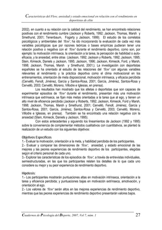 Características del Flow, ansiedad y estado emocional en relación con el rendimiento en
                                       deportistas de elite


2002), en cuanto a su relación con la calidad del rendimiento, se han encontrado relaciones
positivas con el rendimiento cumbre (Jackson y Roberts, 1992; Jackson, Thomas, Marsh y
Smethurst, 2001; Tenenbaum, Fogarty y Jackson, 1999). El estudio de los correlatos
psicológicos y ambientales del “flow”, ha ido incorporando la evaluación de cada vez más
variables psicológicas que por razones teóricas o bases empíricas pudieran tener una
relación positiva o negativa con el “flow” durante el rendimiento deportivo, como son, por
ejemplo: la motivación intrínseca, la orientación a la tarea, la percepción de habilidad o auto-
eficacia, y la ansiedad, entre otras (Jackson, 1992; Jackson y Roberts, 1992; Jackson, 1995;
Stein, Kimiecik, Daniels y Jackson, 1995; Jackson, 1996; Jackson, Kimiecik, Ford, y Marsh,
1998; Jackson, Thomas, Marsh y Smethurst, 2001;). La investigación con deportistas
españoles se ha orientado al estudio de las relaciones del “flow” con algunas variables
relevantes al rendimiento y la práctica deportiva como el clima motivacional en los
entrenamientos, orientación de meta disposicional, motivación intrínseca, y eficacia percibida
(Cervelló, Fenoll, Jiménez, García y Santos-Rosa, 2001; García, Jiménez, Santos-Rosa y
Cervelló, 2003; Cervelló, Moreno, Villodre e Iglesias, en prensa).
            Los resultados han mostrado que los atletas o deportistas que son capaces de
experimentar episodios de “flow” durante el rendimiento, presentan más una motivación
intrínseca que extrínseca, se fijan más metas orientadas a la tarea que al ego, y tienen un
alto nivel de eficiencia percibida (Jackson y Roberts, 1992; Jackson, Kimiecik, Ford y Marsh,
1998; Jackson, Thomas, Marsh y Smethurst, 2001; Cervelló, Fenoll, Jiménez, García y
Santos-Rosa, 2001; García, Jiménez, Santos-Rosa y Cervelló, 2003; Cervelló, Moreno,
Villodre e Iglesias, en prensa). También se ha encontrado una relación negativa con la
ansiedad (Stein, Kimiecik, Daniels y Jackson, 1995).
            Con estos antecedentes y siguiendo los lineamientos de Jackson (1992 y 1995)
sobre la conveniencia de complementar métodos cualitativos con cuantitativos, se planteó la
realización de un estudio con los siguientes objetivos:

Objetivos Específicos
1.- Evaluar la motivación, orientación a la meta, y habilidad percibida de los participantes.
2.- Evaluar y comparar las dimensiones de “flow”, ansiedad, y estado emocional de las
mejores y las peores experiencias de rendimiento deportivo de los participantes, elegidas
según el criterio personal de cada uno.
3.- Explorar las características de los episodios de “flow”, a través de entrevistas individuales,
semiestructuradas, en las que los participantes relaten los detalles de lo que cada uno
considere su mejor y su peor experiencia de rendimiento deportivo.

Hipótesis:
1.- Los participantes mostrarán puntuaciones altas en motivación intrínseca, orientación a la
tarea y eficiencia percibida; y puntuaciones bajas en motivación extrínseca, amotivación, y
orientación al ego.
2.- Los valores de “flow” serán altos en las mejores experiencias de rendimiento deportivo,
mientras que las peores experiencias de rendimiento deportivo presentarán valores bajos.




Cuadernos de Psicología del Deporte, 2007, Vol 7, núm. 1                                      27
 