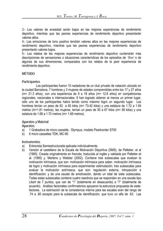 M.L. Torres, M. Torregrosa y J. Roca



3.- Los valores de ansiedad serán bajos en las mejores experiencias de rendimiento
deportivo, mientras que las peores experiencias de rendimiento deportivo presentarán
valores altos.
4.- Las emociones de tono positivo tendrán valores altos en las mejores experiencias de
rendimiento deportivo, mientras que las peores experiencias de rendimiento deportivo
presentarán valores bajos.
5.- Los relatos de las mejores experiencias de rendimiento deportivo contendrán más
descripciones de sensaciones o situaciones características de los episodios de “flow” o de
algunas de sus dimensiones, comparados con los relatos de la peor experiencia de
rendimiento deportivo.

MÉTODO

Participantes
           Los participantes fueron 10 nadadores de un club privado de natación ubicado en
la ciudad Barcelona, 7 hombres y 3 mujeres de edades comprendidas entre los 17 y 27 años
(m= 21.3 años), con una experiencia de 9 a 18 años (m= 12.8 años) en competiciones
regionales, nacionales e internacionales; 9 han logrado obtener al menos un primer lugar,
sólo uno de los participantes había tenido como máximo logro un segundo lugar. Los
hombres tenían un peso de 62 a 83 kilos (m= 73.42 kilos) y una estatura de 1.72 a 1.94
metros (m=1.81 metros), las mujeres, tenían un peso de 50 a 67 kilos (m= 58 kilos) y una
estatura de 1.68 a 1.70 metros (m= 1.69 metros).

Aparatos y Material
Aparatos
a) 1 Grabadora de micro cassette, Olympus, modelo Pearlcorder S700
b) 6 micro cassettes TDK, MC-90

Instrumentos
a) Entrevista Semiestructurada aplicada individualmente.
b) Versión al castellano de la Escala de Motivación Deportiva (SMS), de Pelletier, et al
     (1995). Creada originalmente en francés, traducida al inglés y validada por Pelletier et
     al. (1995) y, Martens y Webber (2002). Contiene tres subescalas que evalúan la
     motivación intrínseca, que son: motivación intrínseca para saber, motivación intrínseca
     de logro y motivación intrínseca para experimentar estimulación; tres subescalas para
     evaluar la motivación extrínseca, que son: regulación externa, introyección e
     identificación; y de una escala de amotivación, dando un total de siete subescalas.
     Todas estas subescalas contiene cuatro reactivos que se responden en una escala tipo
     Likert de 7 puntos, que van de “1” (totalmente en desacuerdo) a “7” (totalmente de
     acuerdo). Análisis factoriales confirmatorios apoyaron la estructura propuesta de siete-
     factores. La estimación de la consistencia interna para las escalas eran del rango de
     .74 a .80 excepto para la subescala de identificación, que tuvo un alfa de .63. Las




28                          Cuadernos de Psicología del Deporte, 2007, Vol 7, núm. 1
 