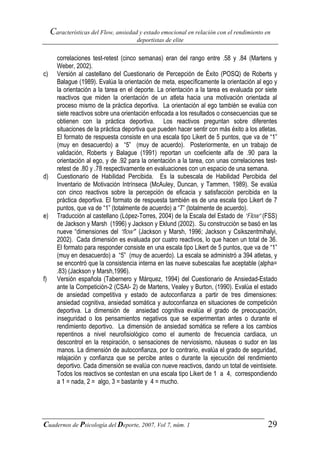 Características del Flow, ansiedad y estado emocional en relación con el rendimiento en
                                       deportistas de elite


       correlaciones test-retest (cinco semanas) eran del rango entre .58 y .84 (Martens y
       Weber, 2002).
c)     Versión al castellano del Cuestionario de Percepción de Éxito (POSQ) de Roberts y
       Balague (1989). Evalúa la orientación de meta, específicamente la orientación al ego y
       la orientación a la tarea en el deporte. La orientación a la tarea es evaluada por siete
       reactivos que miden la orientación de un atleta hacia una motivación orientada al
       proceso mismo de la práctica deportiva. La orientación al ego también se evalúa con
       siete reactivos sobre una orientación enfocada a los resultados o consecuencias que se
       obtienen con la práctica deportiva. Los reactivos preguntan sobre diferentes
       situaciones de la práctica deportiva que pueden hacer sentir con más éxito a los atletas.
       El formato de respuesta consiste en una escala tipo Likert de 5 puntos, que va de “1”
       (muy en desacuerdo) a “5” (muy de acuerdo). Posteriormente, en un trabajo de
       validación, Roberts y Balague (1991) reportan un coeficiente alfa de .90 para la
       orientación al ego, y de .92 para la orientación a la tarea, con unas correlaciones test-
       retest de .80 y .78 respectivamente en evaluaciones con un espacio de una semana.
d)     Cuestionario de Habilidad Percibida. Es la subescala de Habilidad Percibida del
       Inventario de Motivación Intrínseca (McAuley, Duncan, y Tammen, 1989). Se evalúa
       con cinco reactivos sobre la percepción de eficacia y satisfacción percibida en la
       práctica deportiva. El formato de respuesta también es de una escala tipo Likert de 7
       puntos, que va de “1” (totalmente de acuerdo) a “7” (totalmente de acuerdo).
e)     Traducción al castellano (López-Torres, 2004) de la Escala del Estado de “Flow” (FSS)
       de Jackson y Marsh (1996) y Jackson y Eklund (2002). Su construcción se basó en las
       nueve “dimensiones del “flow”” (Jackson y Marsh, 1996; Jackson y Csikszentmihalyi,
       2002). Cada dimensión es evaluada por cuatro reactivos, lo que hacen un total de 36.
       El formato para responder consiste en una escala tipo Likert de 5 puntos, que va de “1”
       (muy en desacuerdo) a “5” (muy de acuerdo). La escala se administró a 394 atletas, y
       se encontró que la consistencia interna en las nueve subescalas fue aceptable (alpha=
       .83) (Jackson y Marsh,1996).
f)     Versión española (Tabernero y Márquez, 1994) del Cuestionario de Ansiedad-Estado
       ante la Competición-2 (CSAI- 2) de Martens, Vealey y Burton, (1990). Evalúa el estado
       de ansiedad competitiva y estado de autoconfianza a partir de tres dimensiones:
       ansiedad cognitiva, ansiedad somática y autoconfianza en situaciones de competición
       deportiva. La dimensión de ansiedad cognitiva evalúa el grado de preocupación,
       inseguridad o los pensamientos negativos que se experimentan antes o durante el
       rendimiento deportivo. La dimensión de ansiedad somática se refiere a los cambios
       repentinos a nivel neurofisiológico como el aumento de frecuencia cardiaca, un
       descontrol en la respiración, o sensaciones de nerviosismo, náuseas o sudor en las
       manos. La dimensión de autoconfianza, por lo contrario, evalúa el grado de seguridad,
       relajación y confianza que se percibe antes o durante la ejecución del rendimiento
       deportivo. Cada dimensión se evalúa con nueve reactivos, dando un total de veintisiete.
       Todos los reactivos se contestan en una escala tipo Likert de 1 a 4, correspondiendo
       a 1 = nada, 2 = algo, 3 = bastante y 4 = mucho.




Cuadernos de Psicología del Deporte, 2007, Vol 7, núm. 1                                    29
 