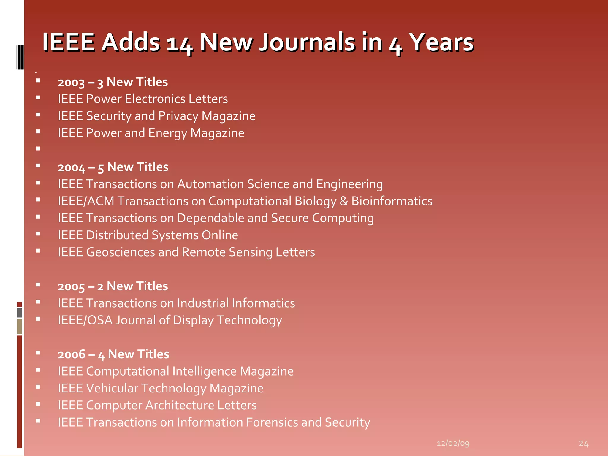 IEEE Adds 14 New Journals in 4 Years   2003 – 3 New Titles IEEE Power Electronics Letters IEEE Security and Privacy Magazine IEEE Power and Energy Magazine   2004 – 5 New Titles IEEE Transactions on Automation Science and Engineering IEEE/ACM Transactions on Computational Biology & Bioinformatics IEEE Transactions on Dependable and Secure Computing IEEE Distributed Systems Online IEEE Geosciences and Remote Sensing Letters 2005 – 2 New Titles IEEE Transactions on Industrial Informatics IEEE/OSA Journal of Display Technology 2006 – 4 New Titles IEEE Computational Intelligence Magazine IEEE Vehicular Technology Magazine IEEE Computer Architecture Letters IEEE Transactions on Information Forensics and Security 06/07/09 
