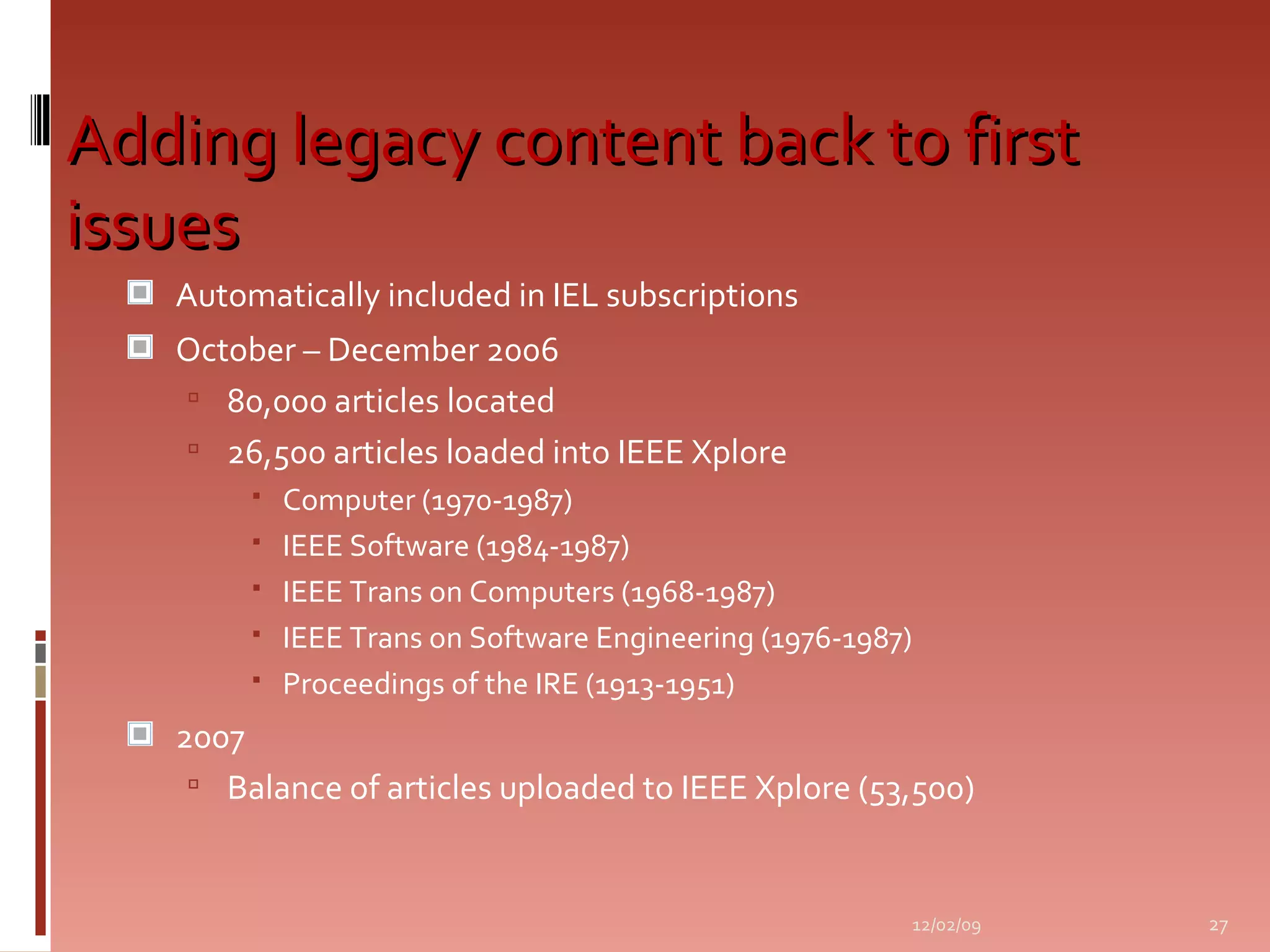 Adding legacy content back to first issues Automatically included in IEL subscriptions October – December 2006 80,000 articles located 26,500 articles loaded into IEEE Xplore Computer (1970-1987) IEEE Software (1984-1987) IEEE Trans on Computers (1968-1987) IEEE Trans on Software Engineering (1976-1987) Proceedings of the IRE (1913-1951) 2007 Balance of articles uploaded to IEEE Xplore (53,500) 06/07/09 