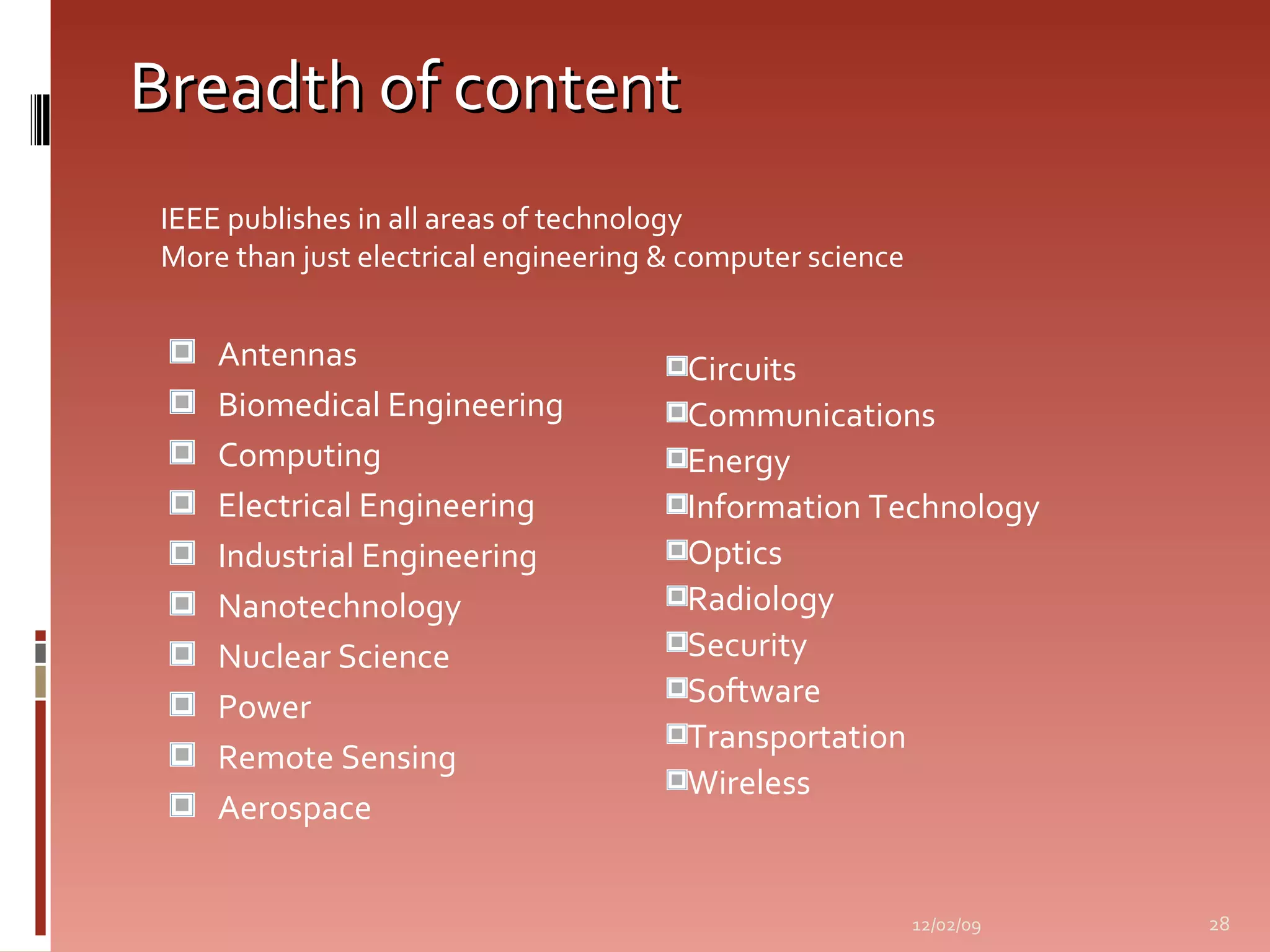 Breadth of content Antennas Biomedical Engineering Computing Electrical Engineering Industrial Engineering Nanotechnology Nuclear Science Power Remote Sensing Aerospace Circuits Communications Energy Information Technology Optics Radiology Security Software Transportation Wireless 06/07/09 IEEE publishes in all areas of technology   More than just electrical engineering & computer science 