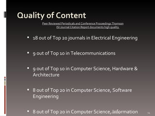 Quality of Content 18 out of Top 20 journals in Electrical Engineering 9 out of Top 10 in Telecommunications  9 out of Top 10 in Computer Science, Hardware & Architecture 8 out of Top 20 in Computer Science, Software Engineering 8 out of Top 20 in Computer Science, Information Systems  Peer Reviewed Periodicals and Conference Proceedings Thomson ISI Journal Citation Report documents high quality  06/07/09 