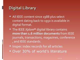 Digital Library All IEEE content since 1988 plus select content dating back to 1950 is available in digital format.  The IEEE  Xplore ® digital library contains  more than 1.6 million documents  from IEEE journals, transactions, magazines, conference , and IEEE standards.  Inspec index records for all articles Over 30% of world’s literature 06/07/09 