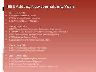 IEEE Adds 14 New Journals in 4 Years   2003 – 3 New Titles IEEE Power Electronics Letters IEEE Security and Privacy Magazine IEEE Power and Energy Magazine   2004 – 5 New Titles IEEE Transactions on Automation Science and Engineering IEEE/ACM Transactions on Computational Biology & Bioinformatics IEEE Transactions on Dependable and Secure Computing IEEE Distributed Systems Online IEEE Geosciences and Remote Sensing Letters 2005 – 2 New Titles IEEE Transactions on Industrial Informatics IEEE/OSA Journal of Display Technology 2006 – 4 New Titles IEEE Computational Intelligence Magazine IEEE Vehicular Technology Magazine IEEE Computer Architecture Letters IEEE Transactions on Information Forensics and Security 06/07/09 