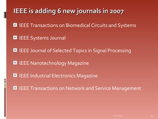 IEEE is adding 6 new journals in 2007 IEEE Transactions on Biomedical Circuits and Systems  IEEE Systems Journal IEEE Journal of Selected Topics in Signal Processing  IEEE Nanotechnology Magazine IEEE Industrial Electronics Magazine  IEEE Transactions on Network and Service Management 06/07/09 