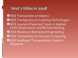 And 7 titles in 2008! IEEE Transactions on Haptics  IEEE Transactions on Learning Technologies  IEEE Journal of Selected Topics in Applied Earth Observations and Remote Sensing  IEEE Reviews in Biomedical Engineering  IEEE Transactions on Services Computing  IEEE Intelligent Transportation Systems Magazine  06/07/09 