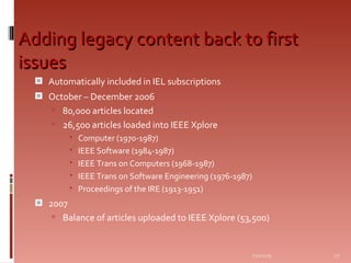 Adding legacy content back to first issues Automatically included in IEL subscriptions October – December 2006 80,000 articles located 26,500 articles loaded into IEEE Xplore Computer (1970-1987) IEEE Software (1984-1987) IEEE Trans on Computers (1968-1987) IEEE Trans on Software Engineering (1976-1987) Proceedings of the IRE (1913-1951) 2007 Balance of articles uploaded to IEEE Xplore (53,500) 06/07/09 