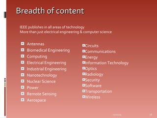 Breadth of content Antennas Biomedical Engineering Computing Electrical Engineering Industrial Engineering Nanotechnology Nuclear Science Power Remote Sensing Aerospace Circuits Communications Energy Information Technology Optics Radiology Security Software Transportation Wireless 06/07/09 IEEE publishes in all areas of technology   More than just electrical engineering & computer science 