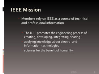 IEEE  Mission Members rely on IEEE as a source of technical and professional information The IEEE promotes the engineering process of creating, developing, integrating, sharing applying knowledge about electro- and information-technologies  sciences for the benefit of humanity  06/07/09 
