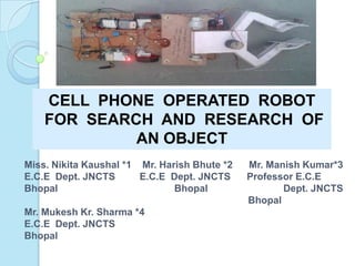 CELL PHONE OPERATED ROBOT
FOR SEARCH AND RESEARCH OF
AN OBJECT
Miss. Nikita Kaushal *1 Mr. Harish Bhute *2 Mr. Manish Kumar*3
E.C.E Dept. JNCTS E.C.E Dept. JNCTS Professor E.C.E
Bhopal Bhopal Dept. JNCTS
Bhopal
Mr. Mukesh Kr. Sharma *4
E.C.E Dept. JNCTS
Bhopal
 