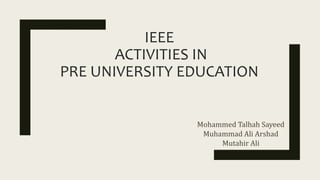 IEEE
ACTIVITIES IN
PRE UNIVERSITY EDUCATION
Mohammed Talhah Sayeed
Muhammad Ali Arshad
Mutahir Ali
 