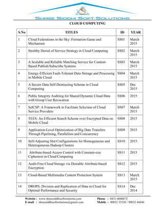 Website : www.shreesiddhisoftsolutions.com Phone : 0431-4040672
E-mail : shreesiddhisoftsolutions@gmail.com Mobile : 90032 33336 / 90032 44446
CLOUD COMPUTING
S.No TITLES ID YEAR
1 Cloud Federations in the Sky: Formation Game and
Mechanism
SS01 March
2015
2 Stealthy Denial of Service Strategy in Cloud Computing SS02 March
2015
3 A Scalable and Reliable Matching Service for Content-
Based Publish/Subscribe Systems
SS03 March
2015
4 Energy-Efficient Fault-Tolerant Data Storage and Processing
in Mobile Cloud
SS04 March
2015
5 A Secure Data Self-Destructing Scheme in Cloud
Computing
SS05 Dec
2015
6 Public Integrity Auditing for Shared Dynamic Cloud Data
with Group User Revocation
SS06 2015
7 SelCSP: A Framework to Facilitate Selection of Cloud
Service Providers
SS07 March
2015
8 TEES: An Efficient Search Scheme over Encrypted Data on
Mobile Cloud
SS08 2015
9 Application-Level Optimization of Big Data Transfers
Through Pipelining, Parallelism and Concurrency
SS09 2015
10 Self-Adjusting Slot Configurations for Homogeneous and
Heterogeneous Hadoop Clusters
SS10 2015
11 Attribute-based Access Control with Constant-size
Ciphertext in Cloud Computing
SS11 2015
12 Audit-Free Cloud Storage via Deniable Attribute-based
Encryption
SS12 2015
13 Cloud-Based Multimedia Content Protection System SS13 March
2015
14 DROPS: Division and Replication of Data in Cloud for
Optimal Performance and Security
SS14 Dec
2014
 