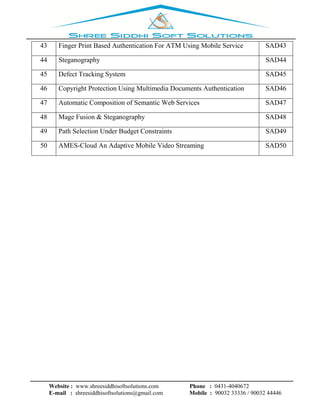 Website : www.shreesiddhisoftsolutions.com Phone : 0431-4040672
E-mail : shreesiddhisoftsolutions@gmail.com Mobile : 90032 33336 / 90032 44446
43 Finger Print Based Authentication For ATM Using Mobile Service SAD43
44 Steganography SAD44
45 Defect Tracking System SAD45
46 Copyright Protection Using Multimedia Documents Authentication SAD46
47 Automatic Composition of Semantic Web Services SAD47
48 Mage Fusion & Steganography SAD48
49 Path Selection Under Budget Constraints SAD49
50 AMES-Cloud An Adaptive Mobile Video Streaming SAD50
 