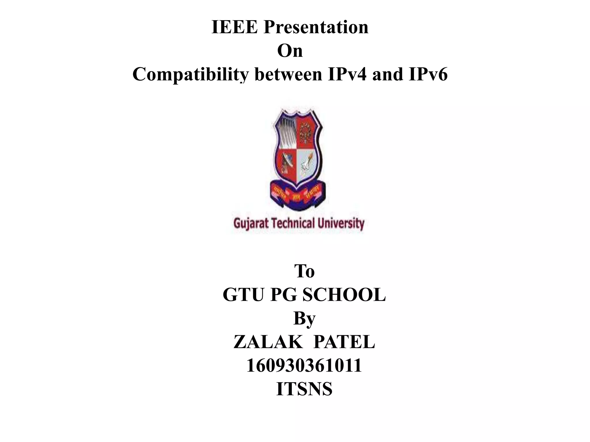 IEEE Presentation
On
Compatibility between IPv4 and IPv6
To
GTU PG SCHOOL
By
ZALAK PATEL
160930361011
ITSNS
 