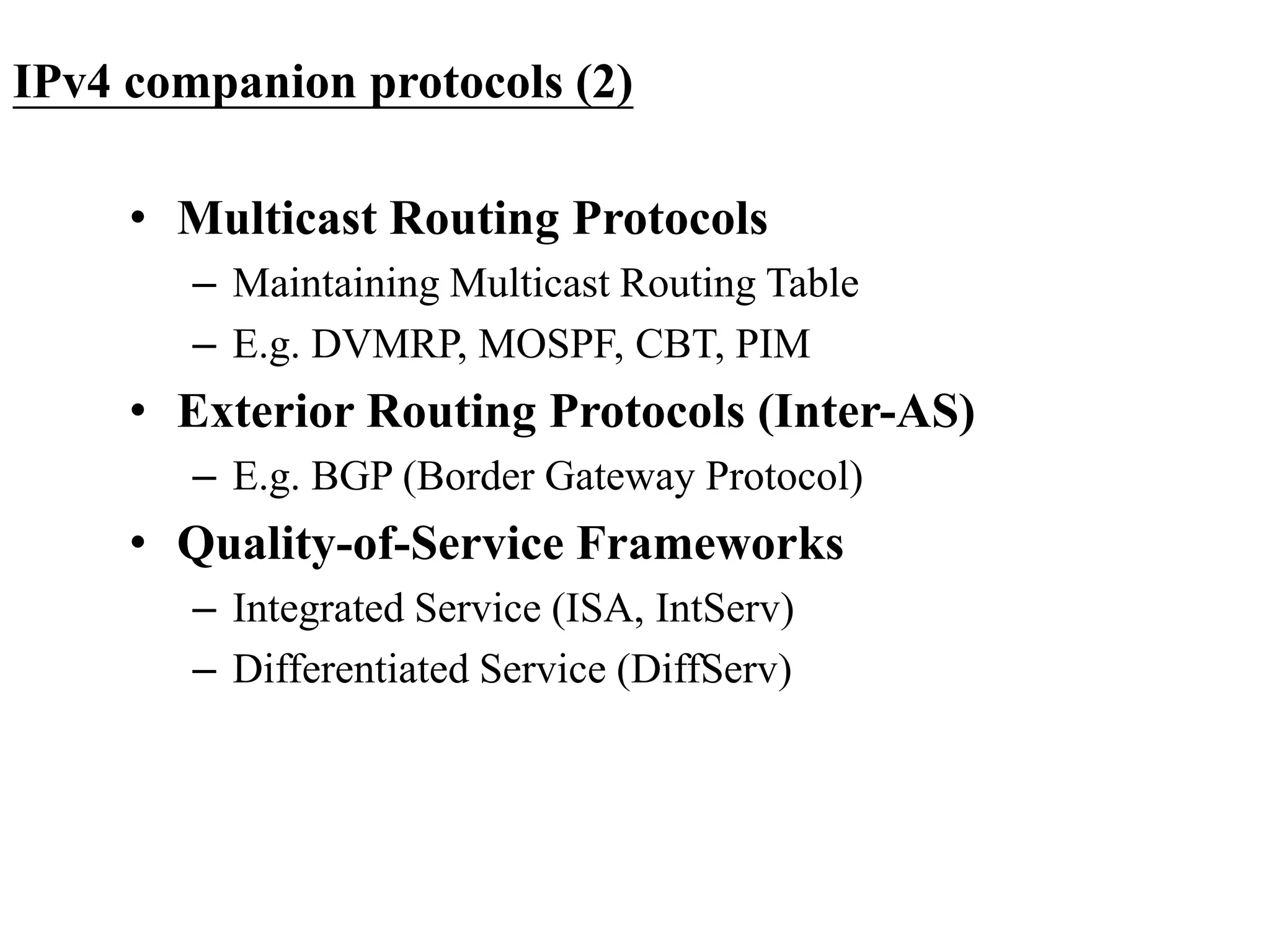 IPv4 companion protocols (2)
• Multicast Routing Protocols
– Maintaining Multicast Routing Table
– E.g. DVMRP, MOSPF, CBT, PIM
• Exterior Routing Protocols (Inter-AS)
– E.g. BGP (Border Gateway Protocol)
• Quality-of-Service Frameworks
– Integrated Service (ISA, IntServ)
– Differentiated Service (DiffServ)
 