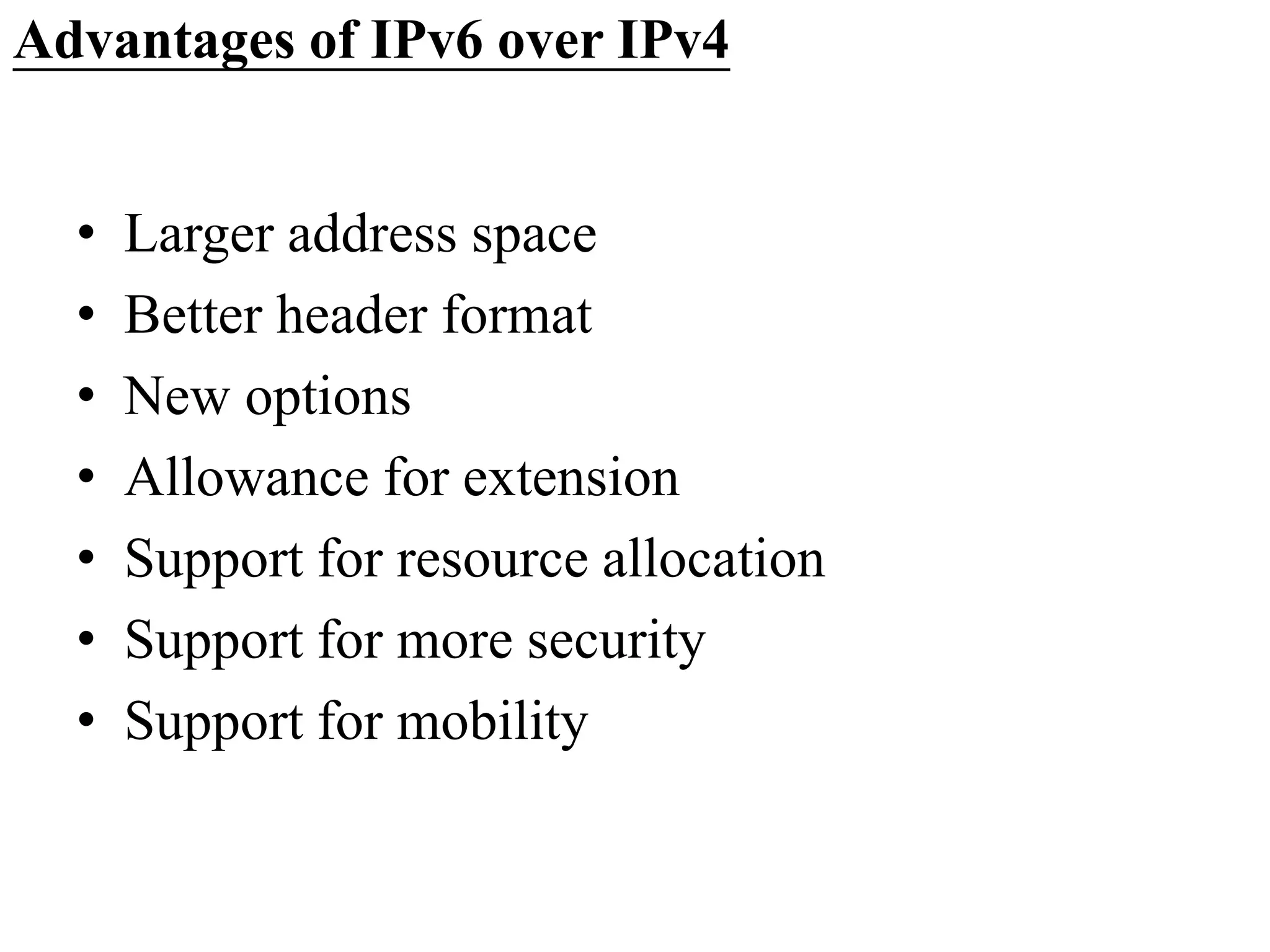 Advantages of IPv6 over IPv4
• Larger address space
• Better header format
• New options
• Allowance for extension
• Support for resource allocation
• Support for more security
• Support for mobility
 