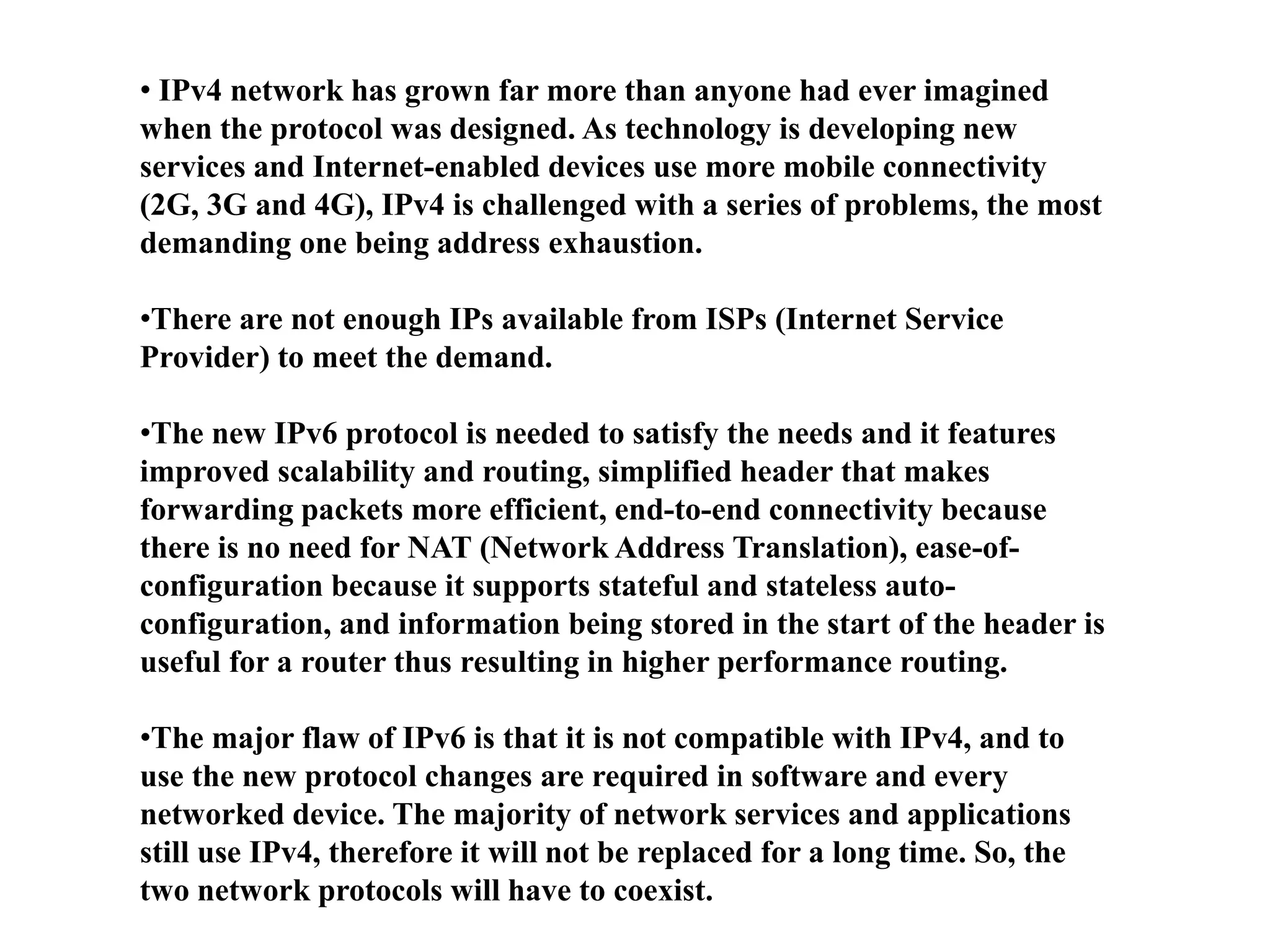 • IPv4 network has grown far more than anyone had ever imagined
when the protocol was designed. As technology is developing new
services and Internet-enabled devices use more mobile connectivity
(2G, 3G and 4G), IPv4 is challenged with a series of problems, the most
demanding one being address exhaustion.
•There are not enough IPs available from ISPs (Internet Service
Provider) to meet the demand.
•The new IPv6 protocol is needed to satisfy the needs and it features
improved scalability and routing, simplified header that makes
forwarding packets more efficient, end-to-end connectivity because
there is no need for NAT (Network Address Translation), ease-of-
configuration because it supports stateful and stateless auto-
configuration, and information being stored in the start of the header is
useful for a router thus resulting in higher performance routing.
•The major flaw of IPv6 is that it is not compatible with IPv4, and to
use the new protocol changes are required in software and every
networked device. The majority of network services and applications
still use IPv4, therefore it will not be replaced for a long time. So, the
two network protocols will have to coexist.
 