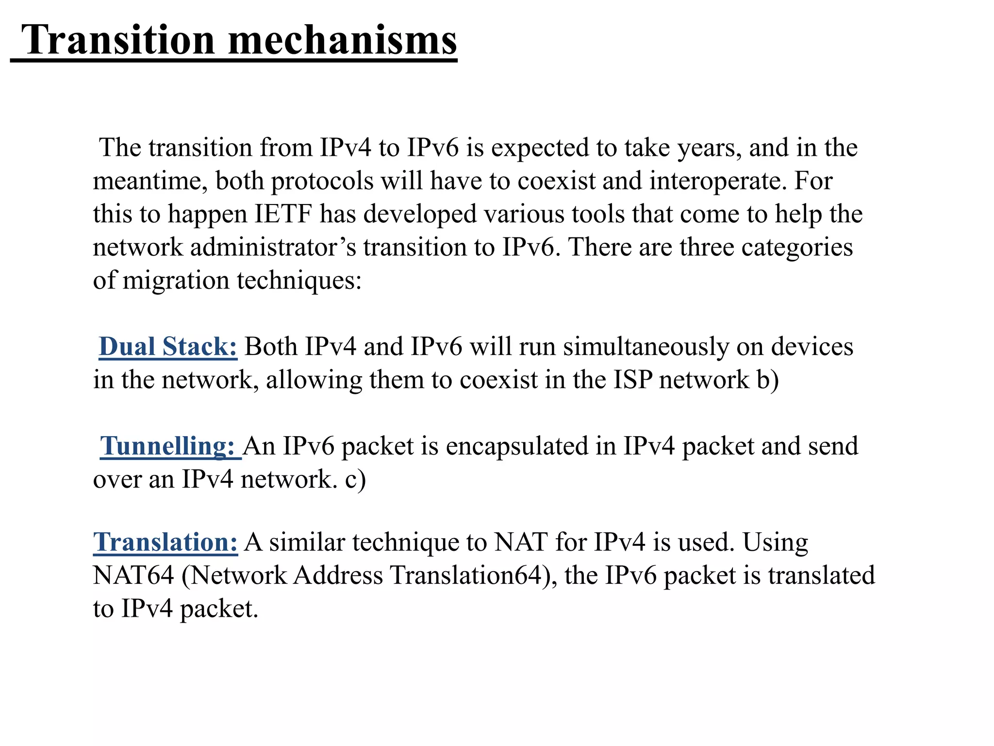 Transition mechanisms
The transition from IPv4 to IPv6 is expected to take years, and in the
meantime, both protocols will have to coexist and interoperate. For
this to happen IETF has developed various tools that come to help the
network administrator’s transition to IPv6. There are three categories
of migration techniques:
Dual Stack: Both IPv4 and IPv6 will run simultaneously on devices
in the network, allowing them to coexist in the ISP network b)
Tunnelling: An IPv6 packet is encapsulated in IPv4 packet and send
over an IPv4 network. c)
Translation: A similar technique to NAT for IPv4 is used. Using
NAT64 (Network Address Translation64), the IPv6 packet is translated
to IPv4 packet.
 