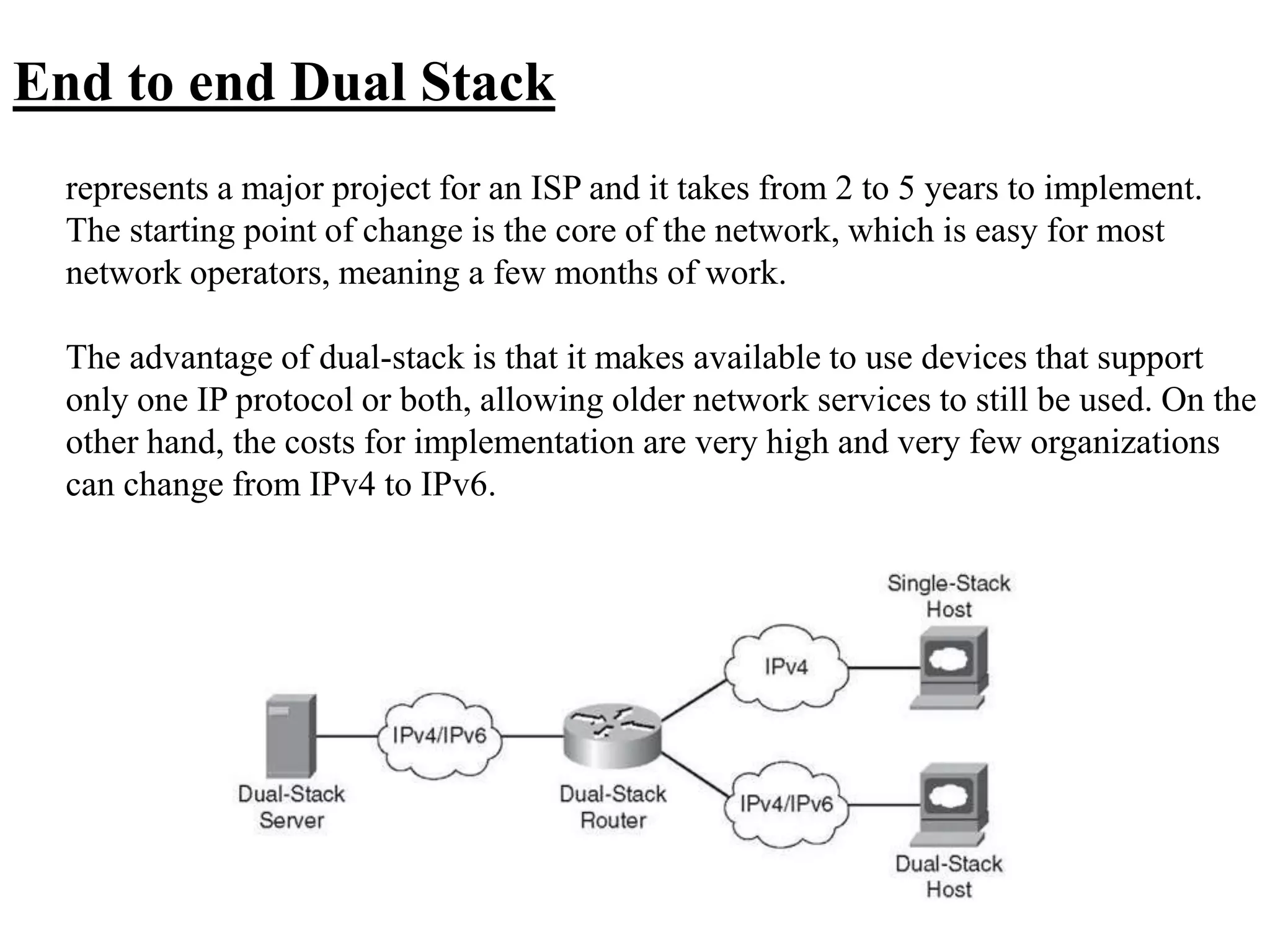 End to end Dual Stack
represents a major project for an ISP and it takes from 2 to 5 years to implement.
The starting point of change is the core of the network, which is easy for most
network operators, meaning a few months of work.
The advantage of dual-stack is that it makes available to use devices that support
only one IP protocol or both, allowing older network services to still be used. On the
other hand, the costs for implementation are very high and very few organizations
can change from IPv4 to IPv6.
 