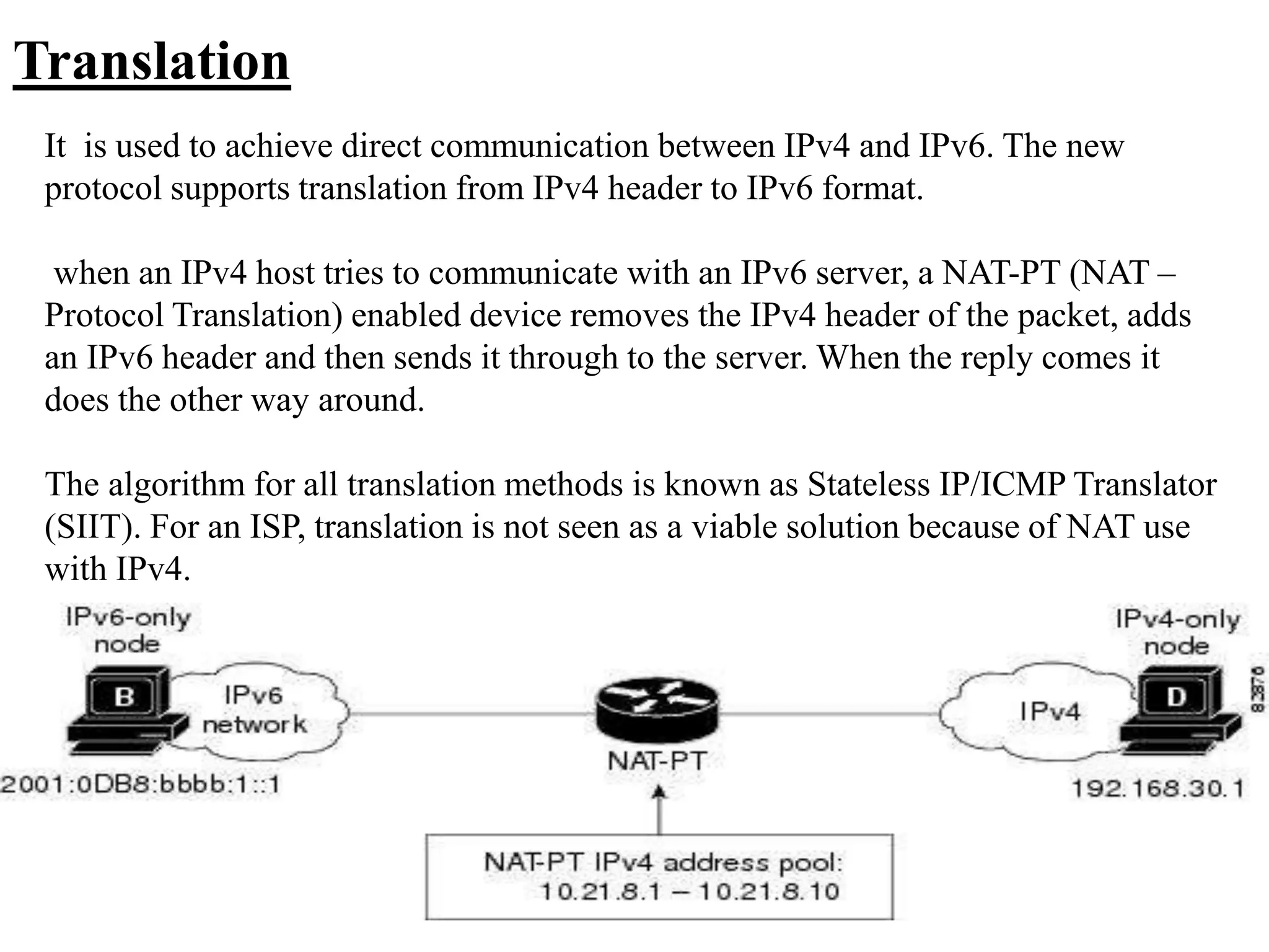 Translation
It is used to achieve direct communication between IPv4 and IPv6. The new
protocol supports translation from IPv4 header to IPv6 format.
when an IPv4 host tries to communicate with an IPv6 server, a NAT-PT (NAT –
Protocol Translation) enabled device removes the IPv4 header of the packet, adds
an IPv6 header and then sends it through to the server. When the reply comes it
does the other way around.
The algorithm for all translation methods is known as Stateless IP/ICMP Translator
(SIIT). For an ISP, translation is not seen as a viable solution because of NAT use
with IPv4.
 