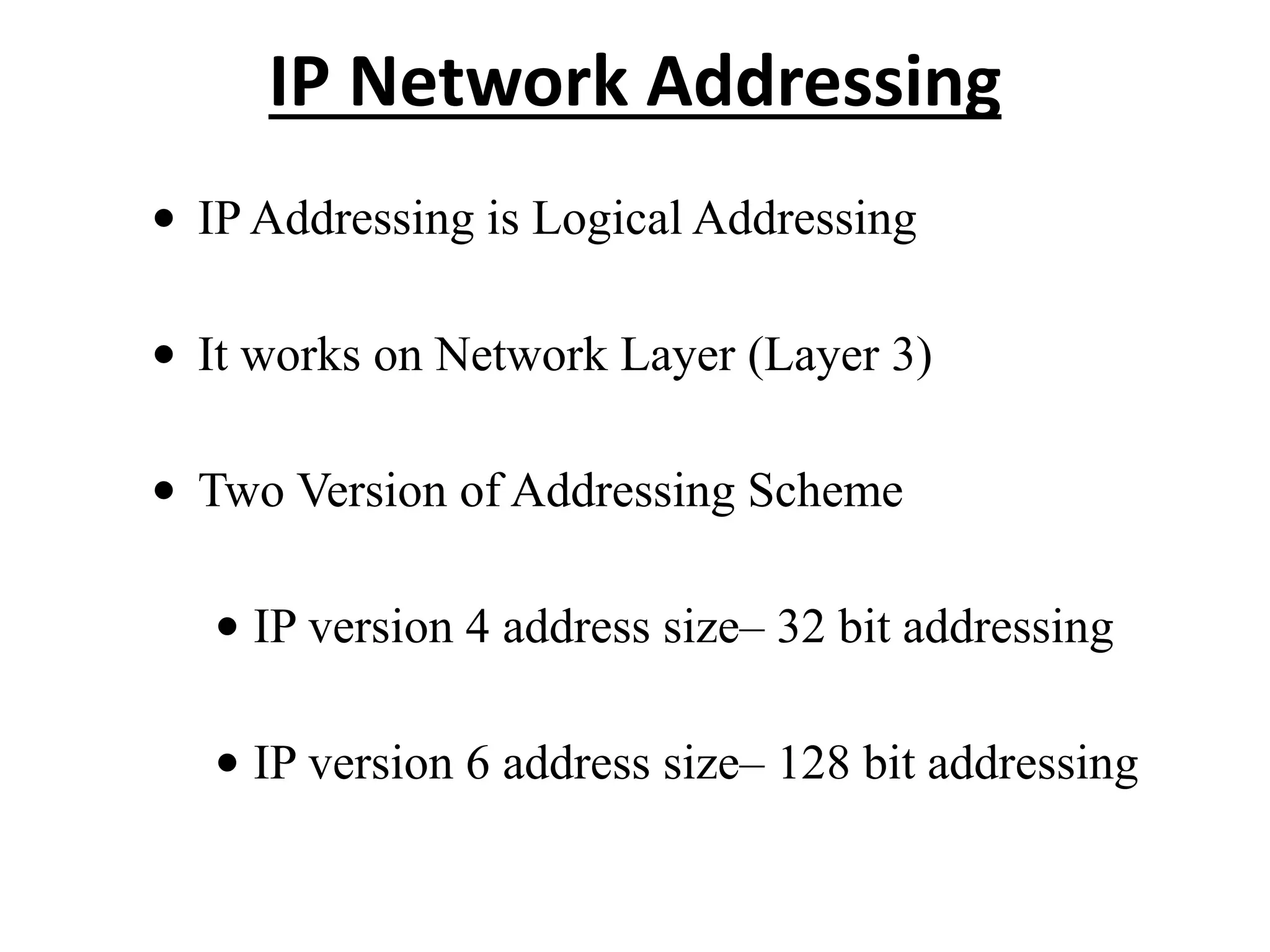 IP Network Addressing
• IP Addressing is Logical Addressing
• It works on Network Layer (Layer 3)
• Two Version of Addressing Scheme
• IP version 4 address size– 32 bit addressing
• IP version 6 address size– 128 bit addressing
 