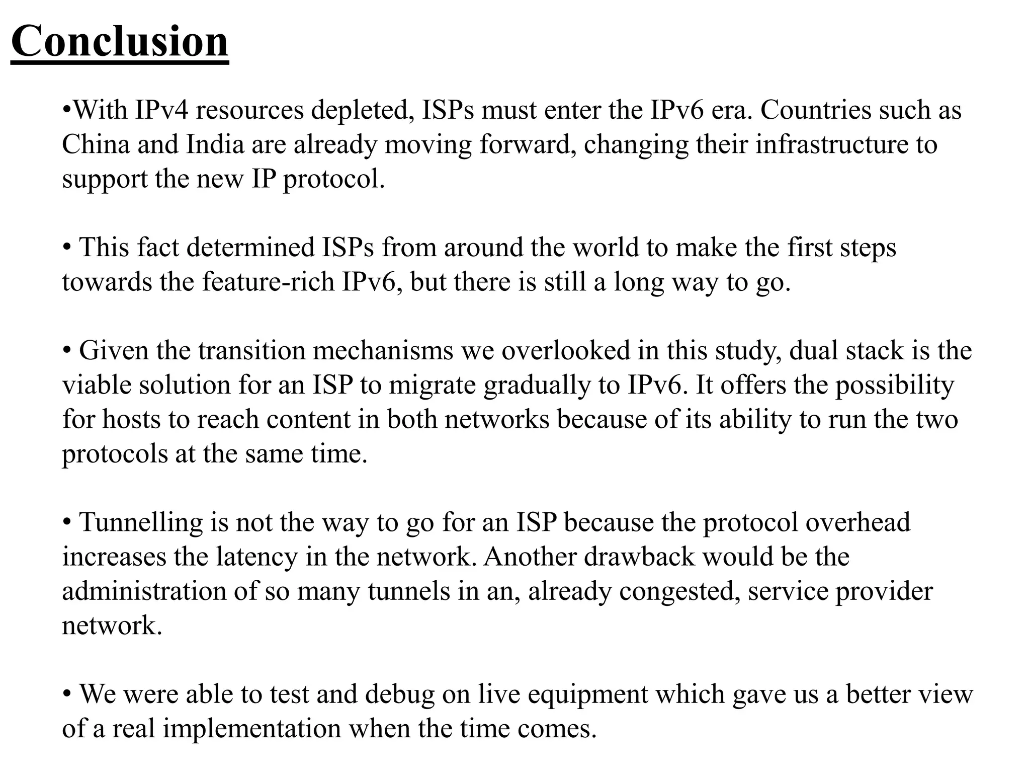 Conclusion
•With IPv4 resources depleted, ISPs must enter the IPv6 era. Countries such as
China and India are already moving forward, changing their infrastructure to
support the new IP protocol.
• This fact determined ISPs from around the world to make the first steps
towards the feature-rich IPv6, but there is still a long way to go.
• Given the transition mechanisms we overlooked in this study, dual stack is the
viable solution for an ISP to migrate gradually to IPv6. It offers the possibility
for hosts to reach content in both networks because of its ability to run the two
protocols at the same time.
• Tunnelling is not the way to go for an ISP because the protocol overhead
increases the latency in the network. Another drawback would be the
administration of so many tunnels in an, already congested, service provider
network.
• We were able to test and debug on live equipment which gave us a better view
of a real implementation when the time comes.
 