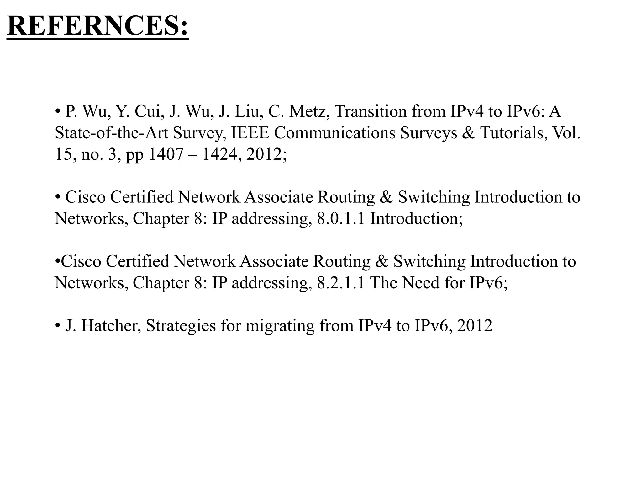 REFERNCES:
• P. Wu, Y. Cui, J. Wu, J. Liu, C. Metz, Transition from IPv4 to IPv6: A
State-of-the-Art Survey, IEEE Communications Surveys & Tutorials, Vol.
15, no. 3, pp 1407 – 1424, 2012;
• Cisco Certified Network Associate Routing & Switching Introduction to
Networks, Chapter 8: IP addressing, 8.0.1.1 Introduction;
•Cisco Certified Network Associate Routing & Switching Introduction to
Networks, Chapter 8: IP addressing, 8.2.1.1 The Need for IPv6;
• J. Hatcher, Strategies for migrating from IPv4 to IPv6, 2012
 