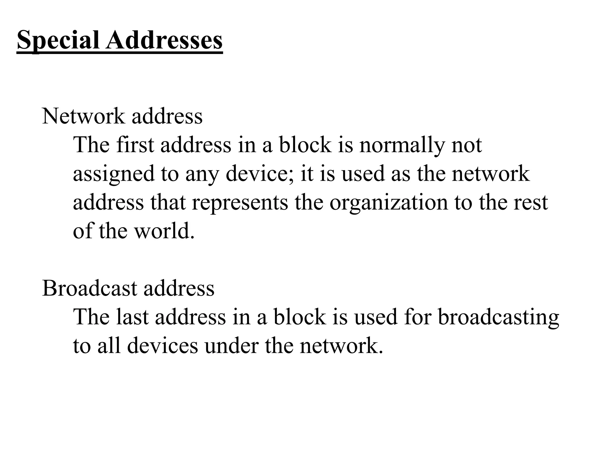 Special Addresses
Network address
The first address in a block is normally not
assigned to any device; it is used as the network
address that represents the organization to the rest
of the world.
Broadcast address
The last address in a block is used for broadcasting
to all devices under the network.
 