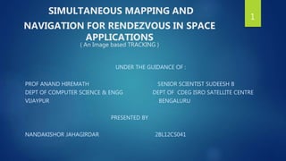 SIMULTANEOUS MAPPING AND
NAVIGATION FOR RENDEZVOUS IN SPACE
APPLICATIONS
( An Image based TRACKING )
UNDER THE GUIDANCE OF :
PROF ANAND HIREMATH SENIOR SCIENTIST SUDEESH B
DEPT OF COMPUTER SCIENCE & ENGG DEPT OF CDEG ISRO SATELLITE CENTRE
VIJAYPUR BENGALURU
PRESENTED BY
NANDAKISHOR JAHAGIRDAR 2BL12CS041
1
 