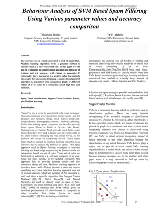 Behaviour Analysis of SVM Based Spam Filtering
Using Various parameter values and accuracy
comparison
1
Shashank Mishra
Computer Science and Engineering (3rd
year), student
SRM University, Chennai, India
24shashankm@gmail.com
Abstract
The Increase use of emails generated a need of spam filter.
Machine learning algorithm forms a potential method to
classify email at a very successful rate. In this paper we will
use SVM classifier to classify emails and also note behavior of
training and test accuracy with change in parameter C
.Informally, the C parameter is a positive value that controls
the penalty for misclassiﬁed training examples.Description Of
algorithm is presented with comparison graph of different
values of C to come to a conclusion about high bias and
variance.
Keywords
Spam, Email classification, Support Vector Machine, Kernel,
and Machine learning.
Introduction
“Spam” is just a term for unsolicited bulk email messages.
Spam encompasses everything from money scams , ads for
products and services, drugs, stock market pump-and-
dump schemes, pornographic content, , malware, phishing.
Rather than solving spam, companies are forced to develop
better spam filters to block it. Service like Gmail,
Outlook.com, or Yahoo! Mail, provide much better spam
filters than they provided a decade ago. It’s impossible to
fix spam without changing the way email works, so the
problem will never be completely solved. Hence Spam
filter which is trained by machine learning algorithm is an
effective way to reduce the problem of spam. Two basic
approach used in Spam filtering techniques is machine
learning and knowledge engineering. In former emails are
categorized based on set of rules. These set of rules are
fabricated by authority e.g. software company or by user.
Since the rules needed to be updated constantly this
approach fails to provide accurate results and also
consumes plenty of time. Machine learning approach is
therefore better and efficient because it does not require
specifying any rules. Machine learning approach uses set
of training datasets which are samples of Pre classified e-
mail and then a specific algorithm like Support Vector
Machine[1],[6],[12], Naïve Bayes[2], and Neural
Networks are used to classify email as spam or ham.
Experiments on spam filtering data sets (TREC 2005 and
TREC 2006)[10] displays that SVM indeed gives an
excellent performance of classification as compared to
other classifier like Naïve Bayes or neural
networks[4],[7],[8].This technology of artificial
2
Dr D. Malathi
Professor SRM University Chennai, India.
malathi.d@ktr.srmuniv.ac.in
intelligence has reduced lots of burden of reading and
manually classifying individually hundreds of emails thus
in return consuming a lot of time.
Chengwang Xie,Lixin Ding,Xin Du[6] have used linear,
polynomial and RBF kernel to classify emails found that
SVM kernel techniques generates high accuracy and hence
considered best method to classify large amount of
datasets as in emails. . Mikko Siponen and Carl Stucke’s
Effective anti-spam strategies provide best methods to deal
with spam[9]. ] Ray Hunt,James Carpinter discuss past and
future ideas as well as techniques to classify spam[14].
Support Vector Machine
SVM is a supervised learning which is preferably used in
classification problem. There are many theories
strengthening SVM powerful property of classification
discussed by Durgesh K. Srivastava,Lekha Bhambhu[13].
In this algorithm, points which are feature of datasets are
plotted in graph as a coordinate and then a plane which
completely separates two classes is discovered using
training of datasets. Qiu Shubo,Gu Shuai,Zhang Tongxing
[15] use SVM to detect defects recognition instead of
neural networks or any other algorithm because for
classification or any defect detection SVM kernels plays a
major role to provide accurate results.SVM training
algorithm builds a model which has ability to form a hyper
plane to differentiate two classes. Here hyper plane is used
because training examples are to be divided with clear
gaps, hence it is very essential to find apt plane by
discovering proper value of parameter(C).
Fig.1 Hyper plane classification
Proceedings of the IEEE 2017 International Conference on Computing Methodologies and Communication
(ICCMC)
978-1-5090-4890-8/17/$31.00 ©2017 IEEE 27
 