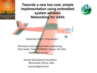Shailendra Singh#1, Priya Ranjan*2
#Electronics and Communication engineering,
Team leader, Team “SURYAAN”, Kanpur, UP, India
1srj0408@gmail.com
*Human Development Foundation
Bhuvneswar, Orissa, India
2pranjan@gmail.com
Towards a new low cost, simple
implementation using embedded
system wireless
Networking for UAVs
IEEE
ANTS
2011
 