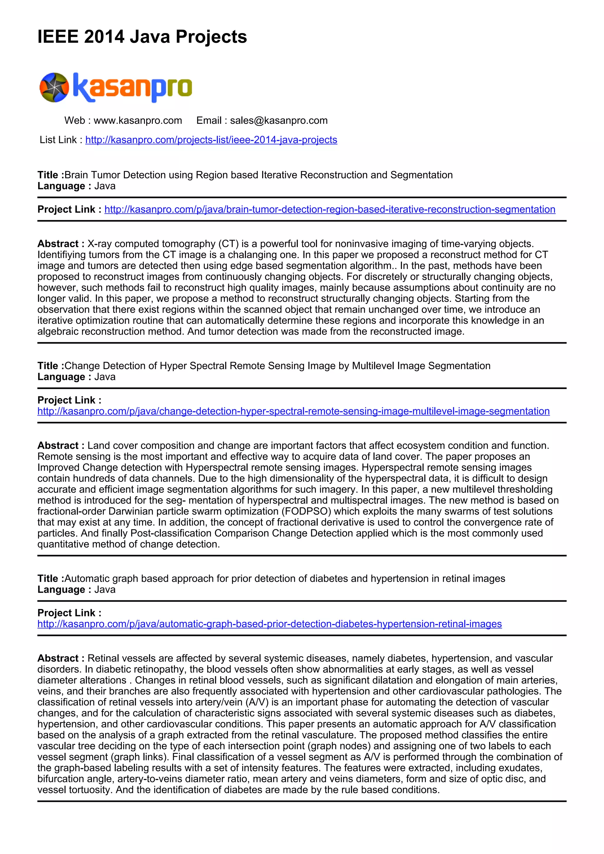 IEEE 2014 Java Projects
Web : www.kasanpro.com Email : sales@kasanpro.com
List Link : http://kasanpro.com/projects-list/ieee-2014-java-projects
Title :Brain Tumor Detection using Region based Iterative Reconstruction and Segmentation
Language : Java
Project Link : http://kasanpro.com/p/java/brain-tumor-detection-region-based-iterative-reconstruction-segmentation
Abstract : X-ray computed tomography (CT) is a powerful tool for noninvasive imaging of time-varying objects.
Identifiying tumors from the CT image is a chalanging one. In this paper we proposed a reconstruct method for CT
image and tumors are detected then using edge based segmentation algorithm.. In the past, methods have been
proposed to reconstruct images from continuously changing objects. For discretely or structurally changing objects,
however, such methods fail to reconstruct high quality images, mainly because assumptions about continuity are no
longer valid. In this paper, we propose a method to reconstruct structurally changing objects. Starting from the
observation that there exist regions within the scanned object that remain unchanged over time, we introduce an
iterative optimization routine that can automatically determine these regions and incorporate this knowledge in an
algebraic reconstruction method. And tumor detection was made from the reconstructed image.
Title :Change Detection of Hyper Spectral Remote Sensing Image by Multilevel Image Segmentation
Language : Java
Project Link :
http://kasanpro.com/p/java/change-detection-hyper-spectral-remote-sensing-image-multilevel-image-segmentation
Abstract : Land cover composition and change are important factors that affect ecosystem condition and function.
Remote sensing is the most important and effective way to acquire data of land cover. The paper proposes an
Improved Change detection with Hyperspectral remote sensing images. Hyperspectral remote sensing images
contain hundreds of data channels. Due to the high dimensionality of the hyperspectral data, it is difficult to design
accurate and efficient image segmentation algorithms for such imagery. In this paper, a new multilevel thresholding
method is introduced for the seg- mentation of hyperspectral and multispectral images. The new method is based on
fractional-order Darwinian particle swarm optimization (FODPSO) which exploits the many swarms of test solutions
that may exist at any time. In addition, the concept of fractional derivative is used to control the convergence rate of
particles. And finally Post-classification Comparison Change Detection applied which is the most commonly used
quantitative method of change detection.
Title :Automatic graph based approach for prior detection of diabetes and hypertension in retinal images
Language : Java
Project Link :
http://kasanpro.com/p/java/automatic-graph-based-prior-detection-diabetes-hypertension-retinal-images
Abstract : Retinal vessels are affected by several systemic diseases, namely diabetes, hypertension, and vascular
disorders. In diabetic retinopathy, the blood vessels often show abnormalities at early stages, as well as vessel
diameter alterations . Changes in retinal blood vessels, such as significant dilatation and elongation of main arteries,
veins, and their branches are also frequently associated with hypertension and other cardiovascular pathologies. The
classification of retinal vessels into artery/vein (A/V) is an important phase for automating the detection of vascular
changes, and for the calculation of characteristic signs associated with several systemic diseases such as diabetes,
hypertension, and other cardiovascular conditions. This paper presents an automatic approach for A/V classification
based on the analysis of a graph extracted from the retinal vasculature. The proposed method classifies the entire
vascular tree deciding on the type of each intersection point (graph nodes) and assigning one of two labels to each
vessel segment (graph links). Final classification of a vessel segment as A/V is performed through the combination of
the graph-based labeling results with a set of intensity features. The features were extracted, including exudates,
bifurcation angle, artery-to-veins diameter ratio, mean artery and veins diameters, form and size of optic disc, and
vessel tortuosity. And the identification of diabetes are made by the rule based conditions.
 