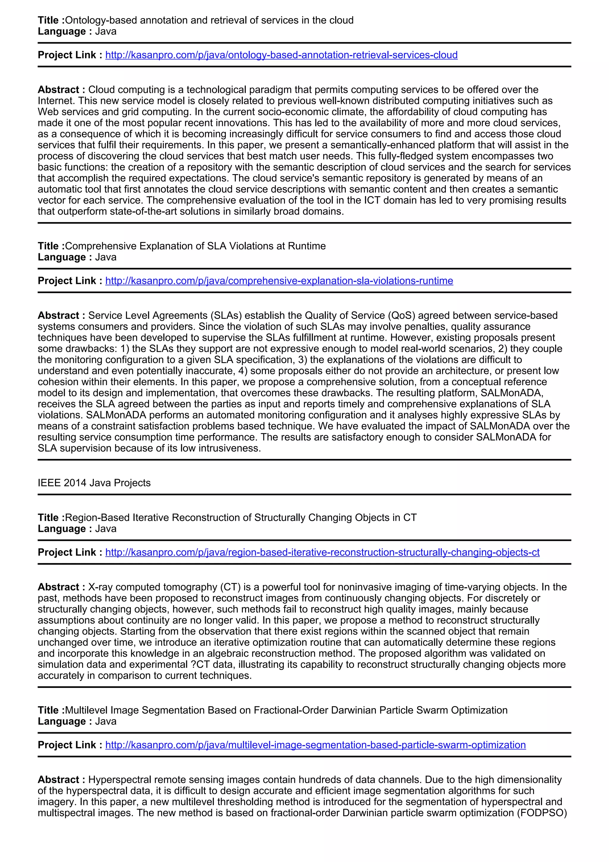 Title :Ontology-based annotation and retrieval of services in the cloud
Language : Java
Project Link : http://kasanpro.com/p/java/ontology-based-annotation-retrieval-services-cloud
Abstract : Cloud computing is a technological paradigm that permits computing services to be offered over the
Internet. This new service model is closely related to previous well-known distributed computing initiatives such as
Web services and grid computing. In the current socio-economic climate, the affordability of cloud computing has
made it one of the most popular recent innovations. This has led to the availability of more and more cloud services,
as a consequence of which it is becoming increasingly difficult for service consumers to find and access those cloud
services that fulfil their requirements. In this paper, we present a semantically-enhanced platform that will assist in the
process of discovering the cloud services that best match user needs. This fully-fledged system encompasses two
basic functions: the creation of a repository with the semantic description of cloud services and the search for services
that accomplish the required expectations. The cloud service's semantic repository is generated by means of an
automatic tool that first annotates the cloud service descriptions with semantic content and then creates a semantic
vector for each service. The comprehensive evaluation of the tool in the ICT domain has led to very promising results
that outperform state-of-the-art solutions in similarly broad domains.
Title :Comprehensive Explanation of SLA Violations at Runtime
Language : Java
Project Link : http://kasanpro.com/p/java/comprehensive-explanation-sla-violations-runtime
Abstract : Service Level Agreements (SLAs) establish the Quality of Service (QoS) agreed between service-based
systems consumers and providers. Since the violation of such SLAs may involve penalties, quality assurance
techniques have been developed to supervise the SLAs fulfillment at runtime. However, existing proposals present
some drawbacks: 1) the SLAs they support are not expressive enough to model real-world scenarios, 2) they couple
the monitoring configuration to a given SLA specification, 3) the explanations of the violations are difficult to
understand and even potentially inaccurate, 4) some proposals either do not provide an architecture, or present low
cohesion within their elements. In this paper, we propose a comprehensive solution, from a conceptual reference
model to its design and implementation, that overcomes these drawbacks. The resulting platform, SALMonADA,
receives the SLA agreed between the parties as input and reports timely and comprehensive explanations of SLA
violations. SALMonADA performs an automated monitoring configuration and it analyses highly expressive SLAs by
means of a constraint satisfaction problems based technique. We have evaluated the impact of SALMonADA over the
resulting service consumption time performance. The results are satisfactory enough to consider SALMonADA for
SLA supervision because of its low intrusiveness.
IEEE 2014 Java Projects
Title :Region-Based Iterative Reconstruction of Structurally Changing Objects in CT
Language : Java
Project Link : http://kasanpro.com/p/java/region-based-iterative-reconstruction-structurally-changing-objects-ct
Abstract : X-ray computed tomography (CT) is a powerful tool for noninvasive imaging of time-varying objects. In the
past, methods have been proposed to reconstruct images from continuously changing objects. For discretely or
structurally changing objects, however, such methods fail to reconstruct high quality images, mainly because
assumptions about continuity are no longer valid. In this paper, we propose a method to reconstruct structurally
changing objects. Starting from the observation that there exist regions within the scanned object that remain
unchanged over time, we introduce an iterative optimization routine that can automatically determine these regions
and incorporate this knowledge in an algebraic reconstruction method. The proposed algorithm was validated on
simulation data and experimental ?CT data, illustrating its capability to reconstruct structurally changing objects more
accurately in comparison to current techniques.
Title :Multilevel Image Segmentation Based on Fractional-Order Darwinian Particle Swarm Optimization
Language : Java
Project Link : http://kasanpro.com/p/java/multilevel-image-segmentation-based-particle-swarm-optimization
Abstract : Hyperspectral remote sensing images contain hundreds of data channels. Due to the high dimensionality
of the hyperspectral data, it is difficult to design accurate and efficient image segmentation algorithms for such
imagery. In this paper, a new multilevel thresholding method is introduced for the segmentation of hyperspectral and
multispectral images. The new method is based on fractional-order Darwinian particle swarm optimization (FODPSO)
 