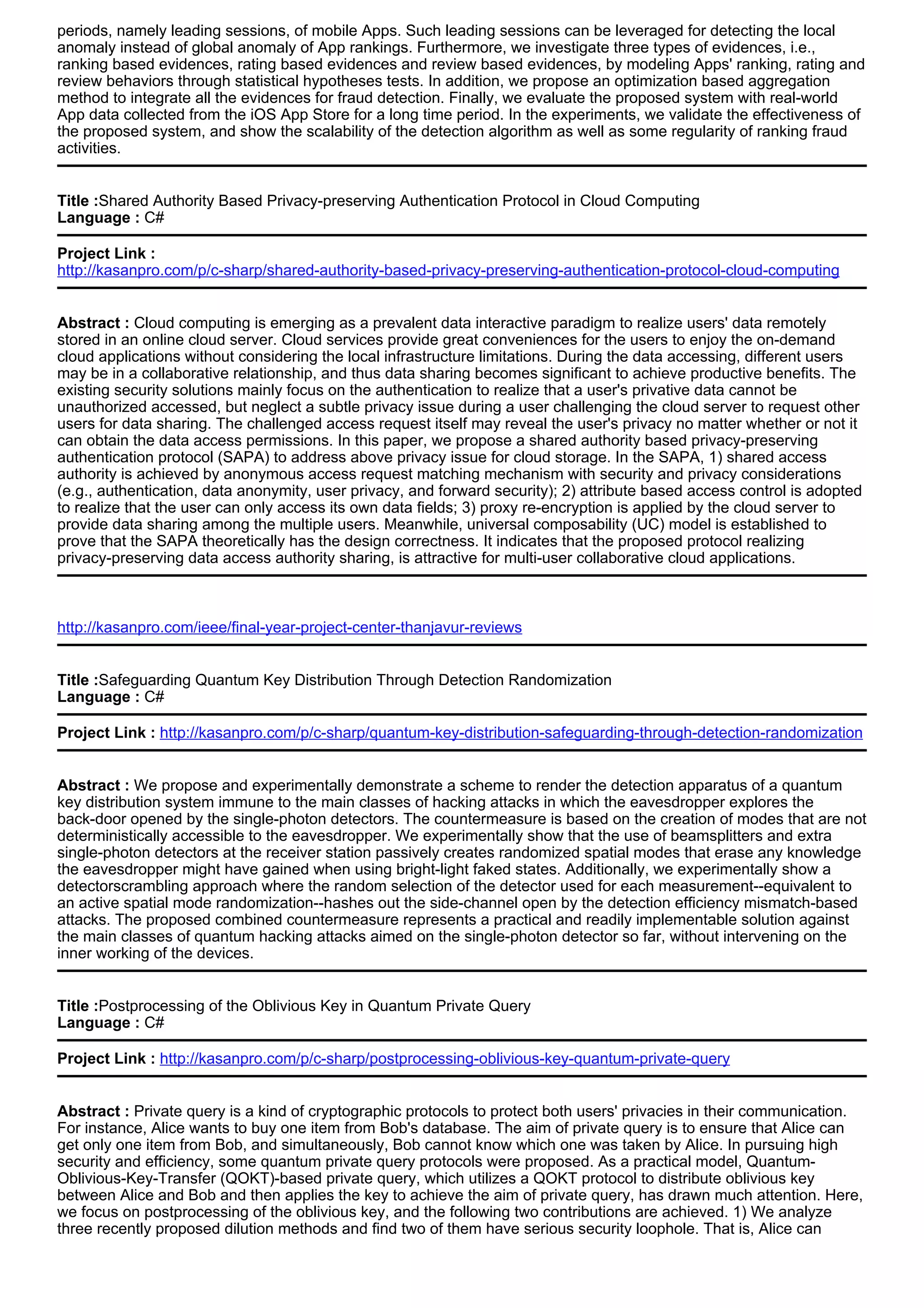 periods, namely leading sessions, of mobile Apps. Such leading sessions can be leveraged for detecting the local
anomaly instead of global anomaly of App rankings. Furthermore, we investigate three types of evidences, i.e.,
ranking based evidences, rating based evidences and review based evidences, by modeling Apps' ranking, rating and
review behaviors through statistical hypotheses tests. In addition, we propose an optimization based aggregation
method to integrate all the evidences for fraud detection. Finally, we evaluate the proposed system with real-world
App data collected from the iOS App Store for a long time period. In the experiments, we validate the effectiveness of
the proposed system, and show the scalability of the detection algorithm as well as some regularity of ranking fraud
activities.
Title :Shared Authority Based Privacy-preserving Authentication Protocol in Cloud Computing
Language : C#
Project Link :
http://kasanpro.com/p/c-sharp/shared-authority-based-privacy-preserving-authentication-protocol-cloud-computing
Abstract : Cloud computing is emerging as a prevalent data interactive paradigm to realize users' data remotely
stored in an online cloud server. Cloud services provide great conveniences for the users to enjoy the on-demand
cloud applications without considering the local infrastructure limitations. During the data accessing, different users
may be in a collaborative relationship, and thus data sharing becomes significant to achieve productive benefits. The
existing security solutions mainly focus on the authentication to realize that a user's privative data cannot be
unauthorized accessed, but neglect a subtle privacy issue during a user challenging the cloud server to request other
users for data sharing. The challenged access request itself may reveal the user's privacy no matter whether or not it
can obtain the data access permissions. In this paper, we propose a shared authority based privacy-preserving
authentication protocol (SAPA) to address above privacy issue for cloud storage. In the SAPA, 1) shared access
authority is achieved by anonymous access request matching mechanism with security and privacy considerations
(e.g., authentication, data anonymity, user privacy, and forward security); 2) attribute based access control is adopted
to realize that the user can only access its own data fields; 3) proxy re-encryption is applied by the cloud server to
provide data sharing among the multiple users. Meanwhile, universal composability (UC) model is established to
prove that the SAPA theoretically has the design correctness. It indicates that the proposed protocol realizing
privacy-preserving data access authority sharing, is attractive for multi-user collaborative cloud applications.
http://kasanpro.com/ieee/final-year-project-center-thanjavur-reviews
Title :Safeguarding Quantum Key Distribution Through Detection Randomization
Language : C#
Project Link : http://kasanpro.com/p/c-sharp/quantum-key-distribution-safeguarding-through-detection-randomization
Abstract : We propose and experimentally demonstrate a scheme to render the detection apparatus of a quantum
key distribution system immune to the main classes of hacking attacks in which the eavesdropper explores the
back-door opened by the single-photon detectors. The countermeasure is based on the creation of modes that are not
deterministically accessible to the eavesdropper. We experimentally show that the use of beamsplitters and extra
single-photon detectors at the receiver station passively creates randomized spatial modes that erase any knowledge
the eavesdropper might have gained when using bright-light faked states. Additionally, we experimentally show a
detectorscrambling approach where the random selection of the detector used for each measurement--equivalent to
an active spatial mode randomization--hashes out the side-channel open by the detection efficiency mismatch-based
attacks. The proposed combined countermeasure represents a practical and readily implementable solution against
the main classes of quantum hacking attacks aimed on the single-photon detector so far, without intervening on the
inner working of the devices.
Title :Postprocessing of the Oblivious Key in Quantum Private Query
Language : C#
Project Link : http://kasanpro.com/p/c-sharp/postprocessing-oblivious-key-quantum-private-query
Abstract : Private query is a kind of cryptographic protocols to protect both users' privacies in their communication.
For instance, Alice wants to buy one item from Bob's database. The aim of private query is to ensure that Alice can
get only one item from Bob, and simultaneously, Bob cannot know which one was taken by Alice. In pursuing high
security and efficiency, some quantum private query protocols were proposed. As a practical model, Quantum-
Oblivious-Key-Transfer (QOKT)-based private query, which utilizes a QOKT protocol to distribute oblivious key
between Alice and Bob and then applies the key to achieve the aim of private query, has drawn much attention. Here,
we focus on postprocessing of the oblivious key, and the following two contributions are achieved. 1) We analyze
three recently proposed dilution methods and find two of them have serious security loophole. That is, Alice can
 