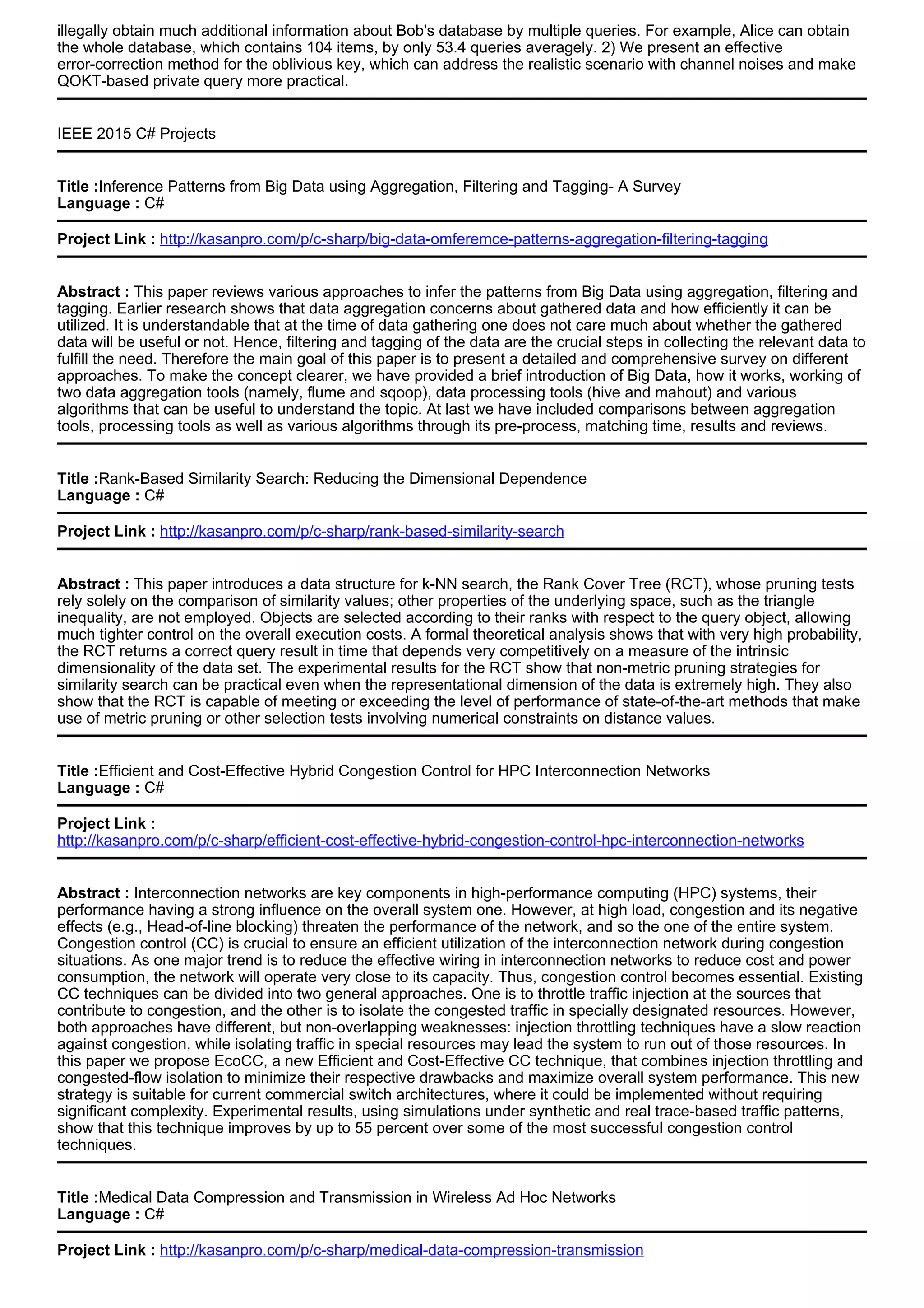 illegally obtain much additional information about Bob's database by multiple queries. For example, Alice can obtain
the whole database, which contains 104 items, by only 53.4 queries averagely. 2) We present an effective
error-correction method for the oblivious key, which can address the realistic scenario with channel noises and make
QOKT-based private query more practical.
IEEE 2015 C# Projects
Title :Inference Patterns from Big Data using Aggregation, Filtering and Tagging- A Survey
Language : C#
Project Link : http://kasanpro.com/p/c-sharp/big-data-omferemce-patterns-aggregation-filtering-tagging
Abstract : This paper reviews various approaches to infer the patterns from Big Data using aggregation, filtering and
tagging. Earlier research shows that data aggregation concerns about gathered data and how efficiently it can be
utilized. It is understandable that at the time of data gathering one does not care much about whether the gathered
data will be useful or not. Hence, filtering and tagging of the data are the crucial steps in collecting the relevant data to
fulfill the need. Therefore the main goal of this paper is to present a detailed and comprehensive survey on different
approaches. To make the concept clearer, we have provided a brief introduction of Big Data, how it works, working of
two data aggregation tools (namely, flume and sqoop), data processing tools (hive and mahout) and various
algorithms that can be useful to understand the topic. At last we have included comparisons between aggregation
tools, processing tools as well as various algorithms through its pre-process, matching time, results and reviews.
Title :Rank-Based Similarity Search: Reducing the Dimensional Dependence
Language : C#
Project Link : http://kasanpro.com/p/c-sharp/rank-based-similarity-search
Abstract : This paper introduces a data structure for k-NN search, the Rank Cover Tree (RCT), whose pruning tests
rely solely on the comparison of similarity values; other properties of the underlying space, such as the triangle
inequality, are not employed. Objects are selected according to their ranks with respect to the query object, allowing
much tighter control on the overall execution costs. A formal theoretical analysis shows that with very high probability,
the RCT returns a correct query result in time that depends very competitively on a measure of the intrinsic
dimensionality of the data set. The experimental results for the RCT show that non-metric pruning strategies for
similarity search can be practical even when the representational dimension of the data is extremely high. They also
show that the RCT is capable of meeting or exceeding the level of performance of state-of-the-art methods that make
use of metric pruning or other selection tests involving numerical constraints on distance values.
Title :Efficient and Cost-Effective Hybrid Congestion Control for HPC Interconnection Networks
Language : C#
Project Link :
http://kasanpro.com/p/c-sharp/efficient-cost-effective-hybrid-congestion-control-hpc-interconnection-networks
Abstract : Interconnection networks are key components in high-performance computing (HPC) systems, their
performance having a strong influence on the overall system one. However, at high load, congestion and its negative
effects (e.g., Head-of-line blocking) threaten the performance of the network, and so the one of the entire system.
Congestion control (CC) is crucial to ensure an efficient utilization of the interconnection network during congestion
situations. As one major trend is to reduce the effective wiring in interconnection networks to reduce cost and power
consumption, the network will operate very close to its capacity. Thus, congestion control becomes essential. Existing
CC techniques can be divided into two general approaches. One is to throttle traffic injection at the sources that
contribute to congestion, and the other is to isolate the congested traffic in specially designated resources. However,
both approaches have different, but non-overlapping weaknesses: injection throttling techniques have a slow reaction
against congestion, while isolating traffic in special resources may lead the system to run out of those resources. In
this paper we propose EcoCC, a new Efficient and Cost-Effective CC technique, that combines injection throttling and
congested-flow isolation to minimize their respective drawbacks and maximize overall system performance. This new
strategy is suitable for current commercial switch architectures, where it could be implemented without requiring
significant complexity. Experimental results, using simulations under synthetic and real trace-based traffic patterns,
show that this technique improves by up to 55 percent over some of the most successful congestion control
techniques.
Title :Medical Data Compression and Transmission in Wireless Ad Hoc Networks
Language : C#
Project Link : http://kasanpro.com/p/c-sharp/medical-data-compression-transmission
 