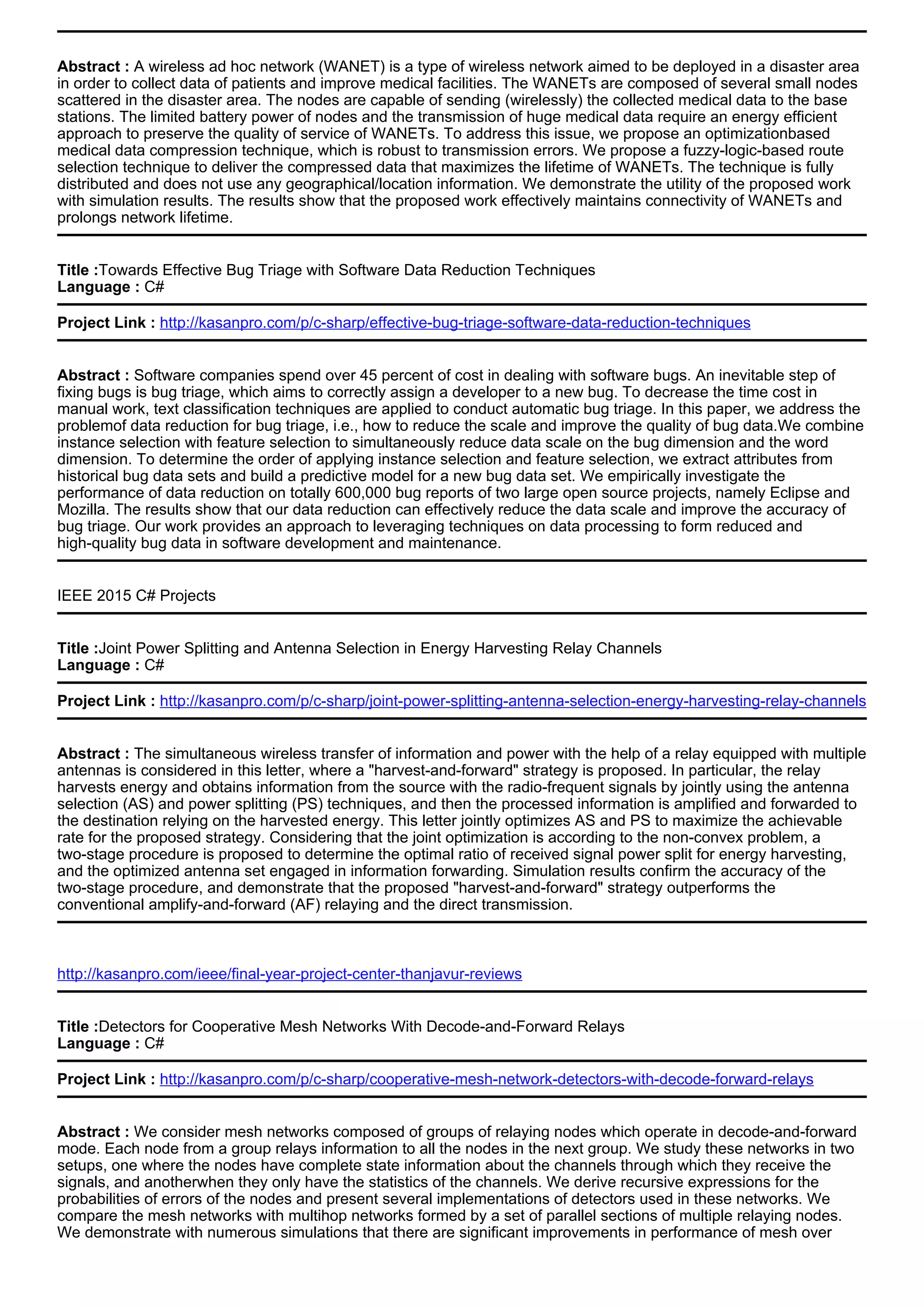 Abstract : A wireless ad hoc network (WANET) is a type of wireless network aimed to be deployed in a disaster area
in order to collect data of patients and improve medical facilities. The WANETs are composed of several small nodes
scattered in the disaster area. The nodes are capable of sending (wirelessly) the collected medical data to the base
stations. The limited battery power of nodes and the transmission of huge medical data require an energy efficient
approach to preserve the quality of service of WANETs. To address this issue, we propose an optimizationbased
medical data compression technique, which is robust to transmission errors. We propose a fuzzy-logic-based route
selection technique to deliver the compressed data that maximizes the lifetime of WANETs. The technique is fully
distributed and does not use any geographical/location information. We demonstrate the utility of the proposed work
with simulation results. The results show that the proposed work effectively maintains connectivity of WANETs and
prolongs network lifetime.
Title :Towards Effective Bug Triage with Software Data Reduction Techniques
Language : C#
Project Link : http://kasanpro.com/p/c-sharp/effective-bug-triage-software-data-reduction-techniques
Abstract : Software companies spend over 45 percent of cost in dealing with software bugs. An inevitable step of
fixing bugs is bug triage, which aims to correctly assign a developer to a new bug. To decrease the time cost in
manual work, text classification techniques are applied to conduct automatic bug triage. In this paper, we address the
problemof data reduction for bug triage, i.e., how to reduce the scale and improve the quality of bug data.We combine
instance selection with feature selection to simultaneously reduce data scale on the bug dimension and the word
dimension. To determine the order of applying instance selection and feature selection, we extract attributes from
historical bug data sets and build a predictive model for a new bug data set. We empirically investigate the
performance of data reduction on totally 600,000 bug reports of two large open source projects, namely Eclipse and
Mozilla. The results show that our data reduction can effectively reduce the data scale and improve the accuracy of
bug triage. Our work provides an approach to leveraging techniques on data processing to form reduced and
high-quality bug data in software development and maintenance.
IEEE 2015 C# Projects
Title :Joint Power Splitting and Antenna Selection in Energy Harvesting Relay Channels
Language : C#
Project Link : http://kasanpro.com/p/c-sharp/joint-power-splitting-antenna-selection-energy-harvesting-relay-channels
Abstract : The simultaneous wireless transfer of information and power with the help of a relay equipped with multiple
antennas is considered in this letter, where a "harvest-and-forward" strategy is proposed. In particular, the relay
harvests energy and obtains information from the source with the radio-frequent signals by jointly using the antenna
selection (AS) and power splitting (PS) techniques, and then the processed information is amplified and forwarded to
the destination relying on the harvested energy. This letter jointly optimizes AS and PS to maximize the achievable
rate for the proposed strategy. Considering that the joint optimization is according to the non-convex problem, a
two-stage procedure is proposed to determine the optimal ratio of received signal power split for energy harvesting,
and the optimized antenna set engaged in information forwarding. Simulation results confirm the accuracy of the
two-stage procedure, and demonstrate that the proposed "harvest-and-forward" strategy outperforms the
conventional amplify-and-forward (AF) relaying and the direct transmission.
http://kasanpro.com/ieee/final-year-project-center-thanjavur-reviews
Title :Detectors for Cooperative Mesh Networks With Decode-and-Forward Relays
Language : C#
Project Link : http://kasanpro.com/p/c-sharp/cooperative-mesh-network-detectors-with-decode-forward-relays
Abstract : We consider mesh networks composed of groups of relaying nodes which operate in decode-and-forward
mode. Each node from a group relays information to all the nodes in the next group. We study these networks in two
setups, one where the nodes have complete state information about the channels through which they receive the
signals, and anotherwhen they only have the statistics of the channels. We derive recursive expressions for the
probabilities of errors of the nodes and present several implementations of detectors used in these networks. We
compare the mesh networks with multihop networks formed by a set of parallel sections of multiple relaying nodes.
We demonstrate with numerous simulations that there are significant improvements in performance of mesh over
 