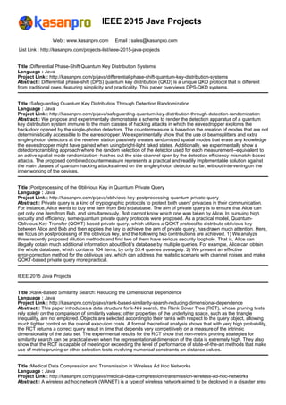 IEEE 2015 Java Projects
Web : www.kasanpro.com Email : sales@kasanpro.com
List Link : http://kasanpro.com/projects-list/ieee-2015-java-projects
Title :Differential Phase-Shift Quantum Key Distribution Systems
Language : Java
Project Link : http://kasanpro.com/p/java/differential-phase-shift-quantum-key-distribution-systems
Abstract : Differential phase-shift (DPS) quantum key distribution (QKD) is a unique QKD protocol that is different
from traditional ones, featuring simplicity and practicality. This paper overviews DPS-QKD systems.
Title :Safeguarding Quantum Key Distribution Through Detection Randomization
Language : Java
Project Link : http://kasanpro.com/p/java/safeguarding-quantum-key-distribution-through-detection-randomization
Abstract : We propose and experimentally demonstrate a scheme to render the detection apparatus of a quantum
key distribution system immune to the main classes of hacking attacks in which the eavesdropper explores the
back-door opened by the single-photon detectors. The countermeasure is based on the creation of modes that are not
deterministically accessible to the eavesdropper. We experimentally show that the use of beamsplitters and extra
single-photon detectors at the receiver station passively creates randomized spatial modes that erase any knowledge
the eavesdropper might have gained when using bright-light faked states. Additionally, we experimentally show a
detectorscrambling approach where the random selection of the detector used for each measurement--equivalent to
an active spatial mode randomization--hashes out the side-channel open by the detection efficiency mismatch-based
attacks. The proposed combined countermeasure represents a practical and readily implementable solution against
the main classes of quantum hacking attacks aimed on the single-photon detector so far, without intervening on the
inner working of the devices.
Title :Postprocessing of the Oblivious Key in Quantum Private Query
Language : Java
Project Link : http://kasanpro.com/p/java/oblivious-key-postprocessing-quantum-private-query
Abstract : Private query is a kind of cryptographic protocols to protect both users' privacies in their communication.
For instance, Alice wants to buy one item from Bob's database. The aim of private query is to ensure that Alice can
get only one item from Bob, and simultaneously, Bob cannot know which one was taken by Alice. In pursuing high
security and efficiency, some quantum private query protocols were proposed. As a practical model, Quantum-
Oblivious-Key-Transfer (QOKT)-based private query, which utilizes a QOKT protocol to distribute oblivious key
between Alice and Bob and then applies the key to achieve the aim of private query, has drawn much attention. Here,
we focus on postprocessing of the oblivious key, and the following two contributions are achieved. 1) We analyze
three recently proposed dilution methods and find two of them have serious security loophole. That is, Alice can
illegally obtain much additional information about Bob's database by multiple queries. For example, Alice can obtain
the whole database, which contains 104 items, by only 53.4 queries averagely. 2) We present an effective
error-correction method for the oblivious key, which can address the realistic scenario with channel noises and make
QOKT-based private query more practical.
IEEE 2015 Java Projects
Title :Rank-Based Similarity Search: Reducing the Dimensional Dependence
Language : Java
Project Link : http://kasanpro.com/p/java/rank-based-similarity-search-reducing-dimensional-dependence
Abstract : This paper introduces a data structure for k-NN search, the Rank Cover Tree (RCT), whose pruning tests
rely solely on the comparison of similarity values; other properties of the underlying space, such as the triangle
inequality, are not employed. Objects are selected according to their ranks with respect to the query object, allowing
much tighter control on the overall execution costs. A formal theoretical analysis shows that with very high probability,
the RCT returns a correct query result in time that depends very competitively on a measure of the intrinsic
dimensionality of the data set. The experimental results for the RCT show that non-metric pruning strategies for
similarity search can be practical even when the representational dimension of the data is extremely high. They also
show that the RCT is capable of meeting or exceeding the level of performance of state-of-the-art methods that make
use of metric pruning or other selection tests involving numerical constraints on distance values.
Title :Medical Data Compression and Transmission in Wireless Ad Hoc Networks
Language : Java
Project Link : http://kasanpro.com/p/java/medical-data-compression-transmission-wireless-ad-hoc-networks
Abstract : A wireless ad hoc network (WANET) is a type of wireless network aimed to be deployed in a disaster area
 