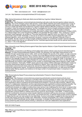 IEEE 2015 NS2 Projects
Web : www.kasanpro.com Email : sales@kasanpro.com
List Link : http://kasanpro.com/projects-list/ieee-2015-ns2-projects
Title :Optimal Scheduling for Multi-radio Multi-channel Multi-hop Cognitive Cellular Networks
Language : NS2
Project Link : http://kasanpro.com/p/ns2/optimal-scheduling-multi-radio-multi-channel-cognitive-cellular-networks
Abstract : Due to the emerging various data services, current cellular networks have been experiencing a surge of
data traffic and already overloaded, thus not able to meet the ever exploding traffic demand. In this study, we first
introduce a Multi-radio Multi-channel Multi-hop Cognitive Cellular Network (M3C2N) architecture to enhance network
throughput. Under the proposed architecture, we then investigate the minimum length scheduling problem by
exploring joint frequency allocation, link scheduling, and routing. In particular, we first formulate a maximal
independent set based joint scheduling and routing optimization problem called Original Optimization Problem (OOP).
It is a Mixed Integer Non-Linear Programming (MINLP) and generally NP-hard problem. Then, employing a column
generation based approach, we develop an ?-bounded approximation algorithm which can obtain an ?-bounded
approximate result of OOP. Noticeably, in fact we do not need to find all the maximal independent sets in the
proposed algorithm, which are usually assumed to be given in previous works although finding all of them is
NP-complete. We also revisit the minimum length scheduling problem by considering uncertain channel availability.
Simulation results show that we can efficiently find the ?-bounded approximate results and the optimal result as well,
i.e., when ? = 0% in the algorithm.
Title :A Novel En-route Filtering Scheme against False Data Injection Attacks in Cyber-Physical Networked Systems
Language : NS2
Project Link :
http://kasanpro.com/p/ns2/en-route-filtering-scheme-false-data-injection-attacks-cyber-physical-networked-systems
Abstract : In Cyber-Physical Networked Systems (CPNS), the adversary can inject false measurements to the
controller through compromised sensor nodes, which not only threaten the security of the system, but also consumes
network resources. To deal with this issue, a number of en-route filtering schemes have been designed for wireless
sensor networks in the past. However, these schemes either lack resilience to the number of compromised nodes or
depend on the statically configure routes and node localization, which are not suitable for CPNS. In this paper, we
propose a Polynomial-based Compromise-Resilient En-route Filtering scheme (PCREF), which can filter false injected
data effectively and achieve a high resilience to the number of compromised nodes without relying on static routes
and node localization. Particularly, PCREF adopts polynomials instead of MACs (Message Authentication Codes) for
endorsing measurement reports to achieve the resilience to attacks. Each node stores two types of polynomials:
authentication polynomial and check polynomial, derived from the primitive polynomial, and used for endorsing and
verifying the measurement reports. Via extensive theoretical analysis and experiments, our data show that PCREF
achieves better filtering capacity and resilience to the large number of compromised nodes in comparison to the
existing schemes.
Title :Shared Authority Based Privacy-preserving Authentication Protocol in Cloud Computing
Language : NS2
Project Link : http://kasanpro.com/p/ns2/privacy-preserving-authentication-protocol-shared-authority-cloud
Abstract : Cloud computing is emerging as a prevalent data interactive paradigm to realize users' data remotely
stored in an online cloud server. Cloud services provide great conveniences for the users to enjoy the on-demand
cloud applications without considering the local infrastructure limitations. During the data accessing, different users
may be in a collaborative relationship, and thus data sharing becomes significant to achieve productive benefits. The
existing security solutions mainly focus on the authentication to realize that a user's privative data cannot be
unauthorized accessed, but neglect a subtle privacy issue during a user challenging the cloud server to request other
users for data sharing. The challenged access request itself may reveal the user's privacy no matter whether or not it
can obtain the data access permissions. In this paper, we propose a shared authority based privacy-preserving
authentication protocol (SAPA) to address above privacy issue for cloud storage. In the SAPA, 1) shared access
authority is achieved by anonymous access request matching mechanism with security and privacy considerations
(e.g., authentication, data anonymity, user privacy, and forward security); 2) attribute based access control is adopted
to realize that the user can only access its own data fields; 3) proxy re-encryption is applied by the cloud server to
provide data sharing among the multiple users. Meanwhile, universal composability (UC) model is established to
prove that the SAPA theoretically has the design correctness. It indicates that the proposed protocol realizing
privacy-preserving data access authority sharing, is attractive for multi-user collaborative cloud applications.
IEEE 2015 NS2 Projects
Title :Efficient and Cost-Effective Hybrid Congestion Control for HPC Interconnection Networks
Language : NS2
 